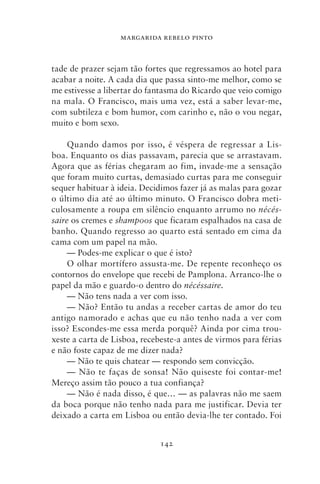 MARGARIDA REBELO PINTO



tade de prazer sejam tão fortes que regressamos ao hotel para
acabar a noite. A cada dia que passa sinto‑me melhor, como se
me estivesse a libertar do fantasma do Ricardo que veio comigo
na mala. O Francisco, mais uma vez, está a saber levar‑me,
com subtileza e bom humor, com carinho e, não o vou negar,
muito e bom sexo.

     Quando damos por isso, é véspera de regressar a Lis-
boa. Enquanto os dias passavam, parecia que se arrastavam.
Agora que as férias chegaram ao fim, invade‑me a sensação
que foram muito curtas, demasiado curtas para me conseguir
sequer habituar à ideia. Decidimos fazer já as malas para gozar
o último dia até ao último minuto. O Francisco dobra meti-
culosamente a roupa em silêncio enquanto arrumo no nécés‑
saire os cremes e shampoos que ficaram espalhados na casa de
banho. Quando regresso ao quarto está sentado em cima da
cama com um papel na mão.
     — Podes‑me explicar o que é isto?
     O olhar mortífero assusta‑me. De repente reconheço os
contornos do envelope que recebi de Pamplona. Arranco‑lhe o
papel da mão e guardo‑o dentro do nécéssaire.
     — Não tens nada a ver com isso.
     — Não? Então tu andas a receber cartas de amor do teu
antigo namorado e achas que eu não tenho nada a ver com
isso? Escondes‑me essa merda porquê? Ainda por cima trou-
xeste a carta de Lisboa, recebeste‑a antes de virmos para férias
e não foste capaz de me dizer nada?
     — Não te quis chatear — respondo sem convicção.
     — Não te faças de sonsa! Não quiseste foi contar‑me!
Mereço assim tão pouco a tua confiança?
     — Não é nada disso, é que… — as palavras não me saem
da boca porque não tenho nada para me justificar. Devia ter
deixado a carta em Lisboa ou então devia‑lhe ter contado. Foi


                              142
 