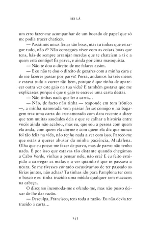 SEI LÁ



um erro fazer‑me acompanhar de um bocado de papel que só
me podia trazer chatices.
     — Passámos umas férias tão boas, mas tu tinhas que estra-
gar tudo, não é? Não consegues viver com as coisas boas que
tens, hás‑de sempre arranjar merdas que te chateiem a ti e a
quem está contigo! És parva, e ainda por cima masoquista.
     — Não te dou o direito de me falares assim.
     — E eu não te dou o direito de gozares com a minha cara e
de me fazeres passar por parvo! Porra, andamos há três meses
e estava tudo a correr tão bem, porque é que tinha de apare-
cer outra vez este gajo na tua vida? E também gostava que me
explicasses porque é que o gajo te escreve uma carta destas.
     — Não tinhas nada que ler a carta…
     — Não, de facto não tinha — responde em tom irónico
—, a minha namorada vem passar férias comigo e na baga-
gem traz uma carta do ex‑namorado com data recente a dizer
que tem muitas saudades dela e que se calhar a história entre
vocês ainda não acabou, mas eu, que sou a pessoa com quem
ela anda, com quem ela dorme e com quem ela diz que nunca
foi tão feliz na vida, não tenho nada a ver com isso. Parece‑me
que estás a querer abusar da minha paciência, Madalena.
Olha que eu posso‑me fazer de parvo, mas de parvo não tenho
nada. É por isso que estavas tão distante quando chegámos
a Cabo Verde, vinhas a pensar nele, não era? E eu feito estú-
pido a carregar as malas e a ver quando é que te passava a
neura. Se me tivesses contado escusávamos de ter passado as
férias juntos, não achas? Tu tinhas ido para Pamplona ter com
o basco e eu tinha trazido uma miúda qualquer sem macacos
na cabeça.
     O discurso incomoda‑me e ofende‑me, mas não posso dei-
xar de lhe dar razão.
     — Desculpa, Francisco, tens toda a razão. Eu não devia ter
trazido a carta…


                             143
 