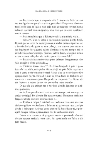 MARGARIDA REBELO PINTO



     — Parece‑me que a resposta não é bem essa. Não devias
era ter ligado ao que diz a carta, percebes? Enquanto não cor-
tares o fio que te liga a esse gajo não consegues ter nenhuma
relação normal com ninguém, seja comigo ou com qualquer
outra pessoa.
     — Mas tu sabias que o Ricardo existia na minha vida…
     — Sabia? O que eu sabia é que o gajo existiu e ponto final.
Pensei que o facto de começarmos a andar juntos significasse
a inexistência do gajo na tua cabeça, ou sou eu que estou a
ser ingénuo? Por alguma razão demoraste tanto tempo até te
decidires a andar comigo, não foi? Além disso, se o gajo ainda
existe na tua vida, duvido muito que existas na dele!
     — Essas tácticas terroristas para criarem insegurança não
vão atingir o efeito desejado…
     — Tácticas terroristas??? O efeito desejado é pôr o gajo
fora da tua vida, mas pelos vistos ele já se pôs. Não reparaste
que a carta nem tem remetente? Achas que se ele estivesse tão
apaixonado por ti como diz, não se teria dado ao trabalho de
escrever o remetente para lhe poderes responder?… Deixa de
ser ingénua e aterra duma vez por todas neste mundo.
     O que ele diz atinge‑me e por isso decido ignorar as últi-
mas palavras.
     — Achas que demorei assim tanto tempo até começar a
andar contigo? Foi de um dia para o outro! Tu nunca mais me
largaste desde que nos conhecemos e…
     — Então a culpa é minha? — exclama com um sorriso
cínico e gélido. — Andaste a brincar ao gato e ao rato comigo
desde o princípio! A única coisa que eu fiz foi seduzir‑te, e por-
quê? Porque estava apaixonado por ti! Achas isso mal?
     Estou sem resposta. A garganta secou a ponto de não me
deixar sequer articular um som. Fui apanhada em falso e ele
tem razão.


                               144
 