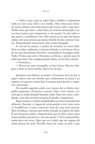 SEI LÁ



     — Sabes o que é que eu acho? Que o melhor é acabarmos
tudo, tu vais à tua vida e eu à minha. Não estou para inves-
tir numa relação com uma pessoa que nunca sabe o que quer.
Tenho mais que fazer e além disso já vivemos demasiadas coi-
sas boas juntos para chegarmos a este ponto. Se não sabes o
que queres, o problema é teu. Pelo menos eu sei que não quero
andar com uma pessoa que passa metade do dia a pensar nou-
tra. Masturbações emocionais, não, muito obrigado.
     E vira‑me as costas, a acabar de arrumar as coisas dele.
Sinto as mãos a gelarem, as pernas trémulas e sem forças. Inva­
de‑me um desconforto horrível e irremediável. Estraguei tudo.
Tudo. O meu caso com o Francisco, as férias, a paixão que ele
tinha por mim. Sou completamente idiota, só sei fazer merda.
     — Francisco…
     — Deixa‑me estar sossegado, se fazes favor. Não me obri-
gues a dizer‑te mais merdas, deixa‑me em paz.

     Jantámos em silêncio no hotel, o Francisco fica no bar a
jogar xadrez com um alemão que conhecemos na praia e eu
regresso ao quarto e tomo dois Lexotans para dormir e esque-
cer a discussão.
     Na manhã seguinte ainda vou à praia dar o último mer-
gulho enquanto o Francisco ressona. Não o ouvi entrar, cal-
culo que se tenha deitado bastante tarde. Sinto‑me vazia e ator­
doada, com uma terrível sensação de perda e impotência.
     Regressamos a Lisboa mergulhados no mais incómodo dos
silêncios. Durante a viagem de avião ponho e tiro vinte vezes
os headphones e tento conversar com ele, mas sem sucesso.
Mal reconheço a pessoa que tenho sentada na cadeira do lado.
É um Francisco mudo e impenetrável, que só abre a boca para
lançar piadas sarcásticas e de mau gosto. E fá‑lo propositada-
mente para me vexar. Quer que eu o odeie, que me esqueça de
como gostou de mim. Decidiu fazer‑me sentir na pele o que


                              145
 