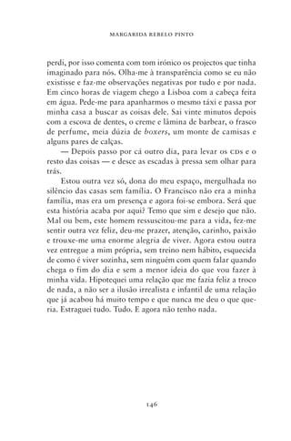 MARGARIDA REBELO PINTO



perdi, por isso comenta com tom irónico os projectos que tinha
imaginado para nós. Olha‑me à transparência como se eu não
existisse e faz‑me observações negativas por tudo e por nada.
Em cinco horas de viagem chego a Lisboa com a cabeça feita
em água. Pede‑me para apanharmos o mesmo táxi e passa por
minha casa a buscar as coisas dele. Sai vinte minutos depois
com a escova de dentes, o creme e lâmina de barbear, o frasco
de perfume, meia dúzia de boxers, um monte de camisas e
alguns pares de calças.
     — Depois passo por cá outro dia, para levar os cds e o
resto das coisas — e desce as escadas à pressa sem olhar para
trás.
     Estou outra vez só, dona do meu espaço, mergulhada no
silêncio das casas sem família. O Francisco não era a minha
família, mas era um presença e agora foi‑se embora. Será que
esta história acaba por aqui? Temo que sim e desejo que não.
Mal ou bem, este homem ressuscitou‑me para a vida, fez‑me
sentir outra vez feliz, deu‑me prazer, atenção, carinho, paixão
e trouxe‑me uma enorme alegria de viver. Agora estou outra
vez entre­ ue a mim própria, sem treino nem hábito, esquecida
          g
de como é viver sozinha, sem ninguém com quem falar quando
chega o fim do dia e sem a menor ideia do que vou fazer à
minha vida. Hipotequei uma relação que me fazia feliz a troco
de nada, a não ser a ilusão irrealista e infantil de uma relação
que já acabou há muito tempo e que nunca me deu o que que-
ria. Estraguei tudo. Tudo. E agora não tenho nada.




                              146
 