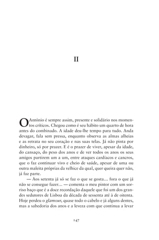 II




O     António é sempre assim, presente e solidário nos momen-
      tos críticos. Chegou como é seu hábito um quarto de hora
antes do combinado. A idade deu‑lhe tempo para tudo. Anda
devagar, fala sem pressa, enquanto observa as almas alheias
e as retrata no seu coração e nas suas telas. Já não pinta por
dinheiro, só por prazer. E é o prazer de viver, apesar da idade,
do cansaço, do peso dos anos e de ver todos os anos os seus
amigos partirem um a um, entre ataques cardíacos e cancros,
que o faz continuar vivo e cheio de saúde, apesar de uma ou
outra maleita próprias da velhice da qual, quer queira quer não,
já faz parte.
     — Aos setenta já só se faz o que se gosta… fora o que já
não se consegue fazer… — comenta o meu pintor com um sor-
riso baço que é a doce recordação daquele que foi um dos gran-
des sedutores de Lisboa da década de sessenta até à de oitenta.
Hoje perdeu o glamour, quase todo o cabelo e já alguns dentes,
mas a sabedoria dos anos e a leveza com que continua a levar


                              147
 