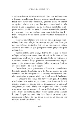 MARGARIDA REBELO PINTO



a vida dão‑lhe um encanto irresistível. Fala das mulheres com
a doçura e sensibilidade de quem as sabe amar. É um conquis-
tador nato, cavalheiro e atencioso, que sabe ouvir, rir, limpar
as lágrimas alheias sem quase lhes tocar e fazer sentir a cada
mulher à qual se dedica que ela é a melhor, a mais bela e inteli-
gente, a deusa perfeita na terra. E fá‑lo de forma desinteressada
e generosa, às vezes até piedosa, como um missionário que dis-
tribui remédios e bíblias numa aldeia devastada por rebeldes e
infiéis.
     Há duas qualidades que o António nunca perdeu: o sen-
tido de humor em relação aos outros e a capacidade de troçar
das suas próprias limitações. E só isso faz com que eu o estime,
admire e ame mais do que qualquer homem que passou pela
minha vida.
     Vamos jantar a uma tasca, a Estrela da Sé, que é o nosso
refúgio desde que nos conhecemos há mais de dez anos no lan-
çamento de um livro na Livraria Barata. Tinha eu vinte anos e
o António sessenta. É aqui que vimos desde sempre e os empre-
gados já nos tratam com a calorosa indiferença quase familiar
que só os clientes da casa merecem.
     Conto‑lhe o que se passou com o Francisco, como ele aca-
bou tudo quando descobriu a carta do Ricardo e como me sinto
outra vez só e desacompanhada. O António ouve‑me com aten-
ção e paciência e acabamos a falar inevitavelmente de fidelidade.
     — Enquanto as pessoas não perceberem que a fidelidade
não é não ter casos com outras pessoas, mas sim ser‑se fiel a si
mesmo, as relações estarão sempre condenadas. Há um casal
amigo meu, da minha idade, que sempre viveu assim, sabendo
respeitar o espaço e os amores do outro. E ela diz que foi a infi-
delidade que os manteve juntos e felizes desde que se casaram
há mais de quarenta anos. Só é pena é que a sociedade teime
em encarar os factos da vida com a hipocrisia do costume e se
recuse a aceitá‑los tal como são.


                               148
 