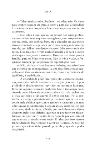 SEI LÁ



    — Talvez tenhas razão, António… ou talvez não. Os meus
pais sempre viveram um para o outro e para eles a fidelidade
é exactamente um dos pilares fundamentais para o sucesso do
casamento.
    — Não estou a dizer que certas pessoas não sejam profun-
damente felizes num esquema monogânico, e o caso particular
dos teus pais, que conheço bem, até é daqueles em que posso
afirmar com toda a segurança que é uma monogamia sincera,
sentida, sem falhas nem desejos secretos. Mas esses casais são
raros. E os teus pais vivem exclusivamente um para o outro
desde que começaram a namorar. Hoje em dia vivem para a
família, para os filhos e os netos. Não os vês a viajar, a fre-
quentar nenhum tipo de pessoas em especial, pois não?
    — Não, de facto vivem bastante isolados, mas não é isso
que os torna tão monogânicos. Lá em casa fomos todos edu-
cados com ideias mais ou menos fixas, como a necessidade de
equilíbrio, a estabilidade…
    — A estabilidade pode fazer parte das aspirações huma-
nas, mas a diversidade também, e a atracção pelo novo e pelo
proibido é absolutamente inevitável na natureza humana.
Pensa na seguinte situação: conhecias hoje o teu amigo Fran-
cisco de quem falaste de uma forma tão enfastiada. Achas que
o irias ver como o vês agora? É óbvio que não! Foi a con-
vivência diária, a proximidade permanente que te fez des-
cobrir nele defeitos que com o tempo se tornaram aos teus
olhos quase insuportáveis. E apesar disso, como foi ele que
te deixou, ainda estás em dúvida; por um lado nutres algum
desprezo pelos seus defeitos que não te poupaste em ridicu-
larizar, mas por outro sentes falta daquela paz confortável
que se estava a instalar entre vocês. E talvez por isso mesmo
tenhas decidido levar contigo a carta do Ricardo. Ou vais‑me
garantir que não te tinha passado pela cabeça que ele a podia
descobrir?…


                             149
 