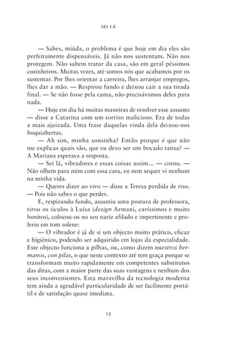 SEI LÁ



      — Sabes, miúda, o problema é que hoje em dia eles são
perfeitamente dispensáveis. Já não nos sustentam. Não nos
protegem. Não sabem tratar da casa, são em geral péssimos
cozinheiros. Muitas vezes, até somos nós que acabamos por os
sustentar. Por lhes orientar a carreira, lhes arranjar empregos,
lhes dar a mão. — Respirou fundo e deixou cair a sua tirada
final. — Se não fosse pela cama, não precisávamos deles para
nada.
      — Hoje em dia há muitas maneiras de resolver esse assunto
— disse a Catarina com um sorriso malicioso. Era de todas
a mais ajuizada. Uma frase daquelas vinda dela deixou‑nos
boquiabertas.
      — Ah sim, minha sonsinha? Então porque é que não
me explicas quais são, que eu devo ser um bocado tansa? —
A Mariana esperava a resposta.
      — Sei lá, vibradores e essas coisas assim… — corou. —
Não olhem para mim com essa cara, eu nem sequer vi nenhum
na minha vida.
      — Queres dizer ao vivo — disse a Teresa perdida de riso.
— Pois não sabes o que perdes.
      E, respirando fundo, assumiu uma postura de professora,
tirou os óculos à Luísa (design Armani, caríssimos e muito
bonitos), colocou‑os no seu nariz afilado e impertinente e pro-
feriu em tom solene:
      — O vibrador é já de si um objecto muito prático, eficaz
e higiénico, podendo ser adquirido em lojas da especialidade.
Este objecto funciona a pilhas, ou, como dizem nuestros her‑
manos, con pilas, o que neste contexto até tem graça porque se
transformam muito rapidamente em competentes substitutos
das ditas, com a maior parte das suas vantagens e nenhum dos
seus inconvenientes. Esta maravilha da tecnologia moderna
tem ainda a agradável particularidade de ser facilmente portá-
til e de satisfação quase imediata.


                              15
 