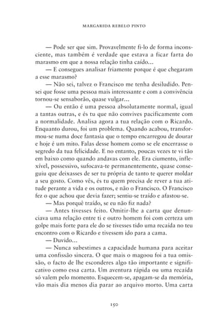 MARGARIDA REBELO PINTO



     — Pode ser que sim. Provavelmente fi‑lo de forma incons-
ciente, mas também é verdade que estava a ficar farta do
marasmo em que a nossa relação tinha caído…
     — E consegues analisar friamente porque é que chegaram
a esse marasmo?
     — Não sei, talvez o Francisco me tenha desiludido. Pen-
sei que fosse uma pessoa mais interessante e com a convivência
tornou‑se sensaborão, quase vulgar…
     — Ou então é uma pessoa absolutamente normal, igual
a tantas outras, e és tu que não convives pacificamente com
a normalidade. Analisa agora a tua relação com o Ricardo.
Enquanto durou, foi um problema. Quando acabou, transfor-
mou‑se numa doce fantasia que o tempo encarregou de dourar
e hoje é um mito. Falas desse homem como se ele encerrasse o
segredo da tua felicidade. E no entanto, poucas vezes te vi tão
em baixo como quando andavas com ele. Era ciumento, infle-
xível, possessivo, sufocava‑te permanentemente, quase conse-
guiu que deixasses de ser tu própria de tanto te querer moldar
a seu gosto. Como vês, és tu quem precisa de rever a tua ati-
tude perante a vida e os outros, e não o Francisco. O Francisco
fez o que achou que devia fazer; sentiu‑se traído e afastou‑se.
     — Mas porquê traído, se eu não fiz nada?
     — Antes tivesses feito. Omitir‑lhe a carta que denun-
ciava uma relação entre ti e outro homem foi com certeza um
golpe mais forte para ele do se tivesses tido uma recaída no teu
encontro com o Ricardo e tivessem ido para a cama.
     — Duvido…
     — Nunca subestimes a capacidade humana para aceitar
uma confissão sincera. O que mais o magoou foi a tua omis-
são, o facto de lhe esconderes algo tão importante e signifi-
cativo como essa carta. Um aventura rápida ou uma recaída
só valem pelo momento. Esquecem‑se, apagam‑se da memória,
vão mais dia menos dia parar ao arquivo morto. Uma carta


                              150
 