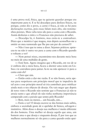 SEI LÁ



é uma prova real, física, que tu quiseste guardar porque era
importante para ti. E se há desculpas para deslizes físicos, ou
porque, como diz o povo, a carne é fraca, já não as há para
declarações escritas, pois essas falam mais alto, são testemu-
nhos perenes. Mais valia teres ido para a cama com o Ricardo.
Assim desfazias o mito e o Francisco não precisava de saber.
     — Desculpa lá, ó António, mas estás‑te a contradizer.
Dizes que a mentira é que magoa, mas depois aconselhas‑me a
omitir ao meu namorado que lhe pus um par de cornos???
     — Não é isso que te estou a dizer. Sejamos práticos: apete-
ceu‑te ou não ir outra vez para a cama com o Ricardo quando
o voltaste a ver?
     — Nem pensei nisso, encontrámo‑nos durante meia hora
no meio de uma multidão de gente.
     — Está bem. Agora imagina que o Ricardo, em vez de se
ir embora daí a meia hora, ficava a dormir uma noite em Lis-
boa e te convidava para jantar. Ia‑te ou não apetecer ir para a
cama com ele?
     — Claro que sim.
     — Então estás a dar‑me razão. E se não fosses, seria ape-
nas para respeitares um princípio moral que te impediria de
tal acto e esse princípio moral só iria contribuir para mitificar
ainda mais o teu objecto de desejo. Ou vais negar que depois
de teres visto o Ricardo não sentiste que o Francisco já não te
atraía tanto e que afinal ele não tinha nenhuma importância
comparado com a paixão que sentes pelo Ricardo?
     — Bem, mais ou menos… um bocado, sim…
     — Estás a ver? O desejo escreve‑se das formas mais subtis,
embora a sociedade goste de o apelidar de básico, selvagem e
instintivo. Além disso o desejo nas mulheres é muito diferente
do dos homens. Uma mulher só deseja aquilo que ama, um
homem ama o que deseja e enquanto deseja. É por isso que as
mulheres normalmente só vão para a cama quando estão apai-


                              151
 