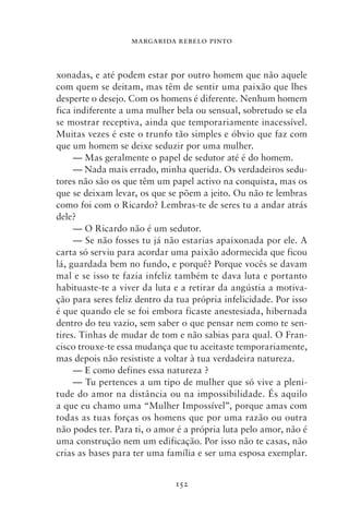MARGARIDA REBELO PINTO



xonadas, e até podem estar por outro homem que não aquele
com quem se deitam, mas têm de sentir uma paixão que lhes
desperte o desejo. Com os homens é diferente. Nenhum homem
fica indiferente a uma mulher bela ou sensual, sobretudo se ela
se mostrar receptiva, ainda que temporariamente inacessível.
Muitas vezes é este o trunfo tão simples e óbvio que faz com
que um homem se deixe seduzir por uma mulher.
     — Mas geralmente o papel de sedutor até é do homem.
     — Nada mais errado, minha querida. Os verdadeiros sedu-
tores não são os que têm um papel activo na conquista, mas os
que se deixam levar, os que se põem a jeito. Ou não te lembras
como foi com o Ricardo? Lembras‑te de seres tu a andar atrás
dele?
     — O Ricardo não é um sedutor.
     — Se não fosses tu já não estarias apaixonada por ele. A
carta só serviu para acordar uma paixão adormecida que ficou
lá, guardada bem no fundo, e porquê? Porque vocês se davam
mal e se isso te fazia infeliz também te dava luta e portanto
habituaste‑te a viver da luta e a retirar da angústia a motiva-
ção para seres feliz dentro da tua própria infelicidade. Por isso
é que quando ele se foi embora ficaste anestesiada, hibernada
dentro do teu vazio, sem saber o que pensar nem como te sen-
tires. Tinhas de mudar de tom e não sabias para qual. O Fran-
cisco trouxe‑te essa mudança que tu aceitaste temporariamente,
mas depois não resististe a voltar à tua verdadeira natureza.
     — E como defines essa natureza ?
     — Tu pertences a um tipo de mulher que só vive a pleni-
tude do amor na distância ou na impossibilidade. És aquilo
a que eu chamo uma “Mulher Impossível”, porque amas com
todas as tuas forças os homens que por uma razão ou outra
não podes ter. Para ti, o amor é a própria luta pelo amor, não é
uma construção nem um edificação. Por isso não te casas, não
crias as bases para ter uma família e ser uma esposa exemplar.


                              152
 
