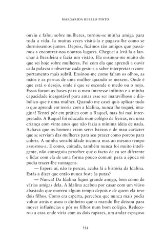 MARGARIDA REBELO PINTO



ouviu e falou sobre mulheres, tornou‑se minha amiga para
toda a vida. Ia muitas vezes visitá‑la e pagava‑lhe como se
dormíssemos juntos. Depois, ficámos tão amigos que passá-
mos a encontrar‑nos noutros lugares. Cheguei a levá‑la a lan-
char à Brasileira e fazia um vistão. Ela ensinou‑me muito do
que sei hoje sobre mulheres. Foi com ela que aprendi a ouvir
cada palavra e observar cada gesto e a saber interpretar o com-
portamento mais subtil. Ensinou‑me como falam os olhos, as
mãos e as pernas de uma mulher quando se mexem. Onde é
que está o desejo, onde é que se esconde o medo ou o nojo.
Essas foram as bases para o meu interesse infinito e a minha
capacidade inesgotável para amar esse ser maravilhoso e dia-
bólico que é uma mulher. Quando me casei quis aplicar tudo
o que aprendi em teoria com a Idalina, nunca lhe toquei, ima-
gina! Tentei pôr em prática com a Raquel, mas fui mal inter-
pretado. A Raquel foi educada num colégio de freiras, era uma
criança com vinte anos que não fazia a mínima ideia de nada.
Achava que os homens eram seres baixos e de mau carácter
que se serviam das mulheres para seu prazer como porcos para
cobrir. A minha sensibilidade tocou‑a mas ao mesmo tempo
assustou‑a. E como, coitada, também nunca foi muito inteli-
gente, não conseguiu perceber que o facto de eu ser diferente
e lidar com ela de uma forma pouco comum para a época só
podia trazer‑lhe vantagens.
     — Espera aí, não te percas, acaba lá a história da Idalina.
Estás a dizer que então nunca foste às putas?
     — Nunca! Da Idalina fiquei grande amigo, bem como de
várias amigas dela. A Idalina acabou por casar com um viúvo
abastado que morreu algum tempo depois e de quem ela teve
dois filhos. Como era esperta, percebeu que nunca mais podia
voltar atrás e usou o dinheiro que o marido lhe deixou para
mover influências e pôr os filhos num bom colégio. Redeco-
rou a casa onde vivia com os dois rapazes, um andar espaçoso


                              154
 