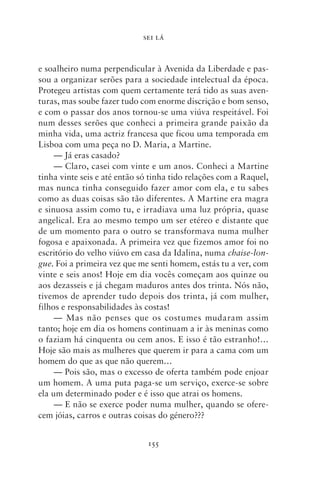 SEI LÁ



e soalheiro numa perpendicular à Avenida da Liberdade e pas-
sou a organizar serões para a sociedade intelectual da época.
Protegeu artistas com quem certamente terá tido as suas aven-
turas, mas soube fazer tudo com enorme discrição e bom senso,
e com o passar dos anos tornou‑se uma viúva respeitável. Foi
num desses serões que conheci a primeira grande paixão da
minha vida, uma actriz francesa que ficou uma temporada em
Lisboa com uma peça no D. Maria, a Martine.
     — Já eras casado?
     — Claro, casei com vinte e um anos. Conheci a Martine
tinha vinte seis e até então só tinha tido relações com a Raquel,
mas nunca tinha conseguido fazer amor com ela, e tu sabes
como as duas coisas são tão diferentes. A Martine era magra
e sinuosa assim como tu, e irradiava uma luz própria, quase
angelical. Era ao mesmo tempo um ser etéreo e distante que
de um momento para o outro se transformava numa mulher
fogosa e apaixonada. A primeira vez que fizemos amor foi no
escritório do velho viúvo em casa da Idalina, numa chaise‑lon‑
gue. Foi a primeira vez que me senti homem, estás tu a ver, com
vinte e seis anos! Hoje em dia vocês começam aos quinze ou
aos dezasseis e já chegam maduros antes dos trinta. Nós não,
tivemos de aprender tudo depois dos trinta, já com mulher,
filhos e responsabilidades às costas!
     — Mas não penses que os costumes mudaram assim
tanto; hoje em dia os homens continuam a ir às meninas como
o faziam há cinquenta ou cem anos. E isso é tão estranho!…
Hoje são mais as mulheres que querem ir para a cama com um
homem do que as que não querem…
     — Pois são, mas o excesso de oferta também pode enjoar
um homem. A uma puta paga‑se um serviço, exerce‑se sobre
ela um determinado poder e é isso que atrai os homens.
     — E não se exerce poder numa mulher, quando se ofere-
cem jóias, carros e outras coisas do género???


                              155
 