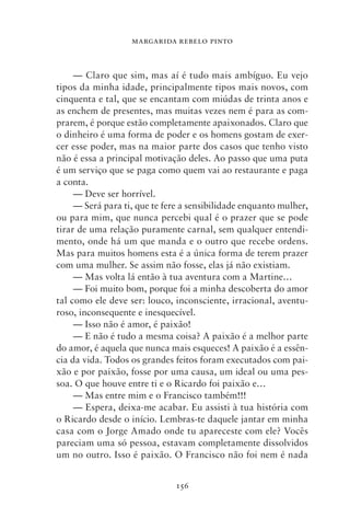 MARGARIDA REBELO PINTO



     — Claro que sim, mas aí é tudo mais ambíguo. Eu vejo
tipos da minha idade, principalmente tipos mais novos, com
cinquenta e tal, que se encantam com miúdas de trinta anos e
as enchem de presentes, mas muitas vezes nem é para as com-
prarem, é porque estão completamente apaixonados. Claro que
o dinheiro é uma forma de poder e os homens gostam de exer-
cer esse poder, mas na maior parte dos casos que tenho visto
não é essa a principal motivação deles. Ao passo que uma puta
é um serviço que se paga como quem vai ao restaurante e paga
a conta.
     — Deve ser horrível.
     — Será para ti, que te fere a sensibilidade enquanto mulher,
ou para mim, que nunca percebi qual é o prazer que se pode
tirar de uma relação puramente carnal, sem qualquer entendi-
mento, onde há um que manda e o outro que recebe ordens.
Mas para muitos homens esta é a única forma de terem prazer
com uma mulher. Se assim não fosse, elas já não existiam.
     — Mas volta lá então à tua aventura com a Martine…
     — Foi muito bom, porque foi a minha descoberta do amor
tal como ele deve ser: louco, inconsciente, irracional, aventu-
roso, inconsequente e inesquecível.
     — Isso não é amor, é paixão!
     — E não é tudo a mesma coisa? A paixão é a melhor parte
do amor, é aquela que nunca mais esqueces! A paixão é a essên-
cia da vida. Todos os grandes feitos foram executados com pai-
xão e por paixão, fosse por uma causa, um ideal ou uma pes-
soa. O que houve entre ti e o Ricardo foi paixão e…
     — Mas entre mim e o Francisco também!!!
     — Espera, deixa‑me acabar. Eu assisti à tua história com
o Ricardo desde o início. Lembras‑te daquele jantar em minha
casa com o Jorge Amado onde tu apareceste com ele? Vocês
pareciam uma só pessoa, estavam completamente dissolvidos
um no outro. Isso é paixão. O Francisco não foi nem é nada


                              156
 