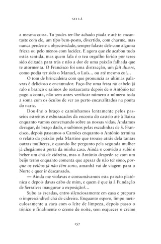 SEI LÁ



a mesma coisa. Tu podes ter‑lhe achado piada e até te encan-
taste com ele, um tipo bem‑posto, divertido, com charme, mas
nunca perdeste a objectividade, sempre falaste dele com alguma
frieza ou pelo menos com lucidez. E agora que ele acabou tudo
estás sentida, mas quem fala é o teu orgulho ferido por teres
sido deixada para trás e não a dor de uma paixão falhada que
te atormenta. O Francisco foi uma distracção, um fait divers,
como podia ter sido o Manuel, o Luís… ou até mesmo eu!…
     O tom de brincadeira com que pronuncia as últimas pala-
vras é delicioso e encantador. Faço‑lhe uma festa no cabelo já
ralo e branco e saímos do restaurante depois de o António ter
pago a conta, não sem antes verificar número a número toda
a soma com os óculos de ver ao perto encavalitados na ponta
do nariz.
     Dou‑lhe o braço e caminhamos lentamente pelos pas-
seios estreitos e esburacados da encosta do castelo até à Baixa
enquanto vamos conversando sobre as nossas vidas. Andamos
devagar, de braço dado, e subimos pelas escadinhas de S. Fran-
cisco, depois passamos o Camões enquanto o António termina
o relato da paixão pela Martine que trouxe atrás dela tantas
outras mulheres, e quando lhe pergunto pela segunda mulher
já chegámos à porta da minha casa. Ainda o convido a subir e
beber um chá de cidreira, mas o António despede‑se com um
beijo terno enquanto comenta que apesar de não ter sono, por‑
que os velhos já não têm sono, amanhã vai de viagem para o
Norte e quer ir descansado.
     — Ainda me violavas e consumávamos esta paixão plató-
nica e depois davas cabo de mim, e quem é que ia à Fundação
de Serralves inaugurar a exposição?…
     Subo as escadas, entro silenciosamente em casa e preparo
o imprescindível chá de cidreira. Enquanto espero, limpo meti-
culosamente a cara com o leite de limpeza, depois passo o
tónico e finalmente o creme de noite, sem esquecer o creme


                             157
 