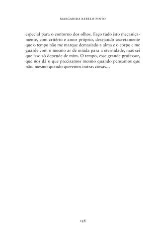 MARGARIDA REBELO PINTO



especial para o contorno dos olhos. Faço tudo isto mecanica-
mente, com critério e amor próprio, desejando secretamente
que o tempo não me marque demasiado a alma e o corpo e me
guarde com o mesmo ar de miúda para a eternidade, mas sei
que isso só depende de mim. O tempo, esse grande professor,
que nos dá o que precisamos mesmo quando pensamos que
não, mesmo quando queremos outras coisas…




                            158
 