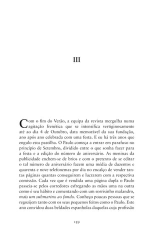 III




C    om o fim do Verão, a equipa da revista mergulha numa
     agitação frenética que se intensifica vertiginosamente
até ao dia 4 de Outubro, data memorável da sua fundação,
ano após ano celebrada com uma festa. E eu há três anos que
engulo esta pastilha. O Paulo começa a entrar em parafuso no
princípio de Setembro, dividido entre o que sonha fazer para
a festa e a edição do número de aniversário. As meninas da
publicidade enchem‑se de brios e com o pretexto de se editar
o tal número de aniversário fazem uma média de duzentos e
quarenta e nove telefonemas por dia no encalço de vender tan-
tas páginas quantas conseguirem e lucrarem com a respectiva
comissão. Cada vez que é vendida uma página dupla o Paulo
passeia‑se pelos corredores esfregando as mãos uma na outra
como é seu hábito e comentando com um sorrisinho malandro,
mais um submarino ao fundo. Conheço poucas pessoas que se
regozijem tanto com os seus pequenos feitos como o Paulo. Este
ano convidou duas beldades espanholas daquelas cuja profissão


                             159
 