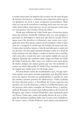 MARGARIDA REBELO PINTO



é vender entrevistas ao império das revistas cor‑de‑rosa do país
de nuestros hermanos e contratou uma trapezista eslava que se
vai pendurar no tecto a fazer acrobacias inconcebíveis. Mais
uma vez vou ter de actualizar o mailing, mais uma vez vou con-
vidar meia Lisboa, mais uma vez vai ser um sucesso e mais uma
vez vou gramar esta estucha. Ossos do ofício.
     Desde que voltámos de Cabo Verde que o Francisco nunca
mais deu notícias. Ainda lhe telefonei uma vez, mas atendeu o
gravador de mensagens e optei por não deixar recado. Estive
quase para lhe devolver o telemóvel, mas como está carre-
gado por mais dois meses, espero até lá conseguir voltar a falar
com ele e recuperar o cartão que ele insistiu em nunca me dar.
Como estou sozinha e passo a vida de um lado para o outro até
me dá jeito. Os dias agora passam devagar, como se o final da
tarde teimasse em não chegar e acabo‑os muitas vezes sozinha,
entre uma ida à sessão das sete e um jantar rápido em casa de
alguém. Quando não combino nada, alugo um filme no Clube
de Vídeo Estrela do Alto, uma cave infecta com meia dúzia
de títulos antigos em cópias gastas que me vão enchendo os
serões, ou releio Alexandre O’ Neill e Eça, enrolada na manta
de viagem que roubei num voo de longo curso.
     Foi num desses serões de recolhimento e paz, em que apro-
veito muitas vezes para arrumar papeladas, que descobri numa
caixa de sapatos forrada aos quadradinhos o espólio de uma
das minhas maiores paixões da adolescência. Tinha acabado
de fazer dezoito anos e a Faculdade de Letras esperava‑me
quando, em casa da Mariana, conheci o Guilherme Souto, que
me pareceu uma cópia exemplar do Vincent Perez, o apaixo-
nado de Roxanne na versão mais hollywoodesca do Cyrano de
Bergerac que valeu a Gérard Depardieu uma nomeação para
um Óscar. Claro que, como não podia deixar de ser, o triân-
gulo do momento também tinha um Cyrano, mas verdadeiro,
de carne e osso, o Pedro Pedroso, nessa época um promissor


                              160
 