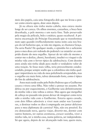 MARGARIDA REBELO PINTO



meio dos papéis, caiu uma fotografia dele que me levou a pen-
sar como estaria agora, doze anos depois.
     Já na altura não tinha muito cabelo, mas estava muito
longe de ser careca. Os olhos enormes, castanhos, a boca bem
desenhada, a pele morena e um nariz fino. Tudo preservado
pela magia da película, belo e estático, quase escultural. A pri-
meira encarnação do Príncipe Encantado que se transformou
num sapo quando irreflectidamente numa noite caiu nos bra-
ços da tal bailarina que, se não me engano, se chamava Graça.
Ou seria Paula? De qualquer modo, o episódio foi o suficiente
para o meu deus cair redondo do pedestal e se estatelar ao com-
prido diante do meu orgulho. Apesar de ter sido ele mesmo a
contar‑me o deslize, chorei, barafustei, insultei‑o e risquei‑o da
minha vida com o fervor típico da adolescência. Com dezoito
anos ainda não tinha idade para medir o verdadeiro valor de
uma traição. Se fosse mais velha, teria provavelmente condes-
cendido, porque sempre soube que a colombina não tinha qual-
quer importância na vida do meu polichinelo arrependido, mas
o orgulho era mais forte, talvez demasiado forte, como é típico
do fim da adolescência.
     Anos mais tarde soube pelo Pedro Pedroso que o Guilherme
casara e tivera uma filha. Não voltei a pensar no assunto. Por
defesa ou por esquecimento, o Guilherme saiu definitivamente
da minha vida e não voltou a entrar. Mas agora que mergulhei
de cabeça no passado não posso deixar de imaginar como teria
sido a minha vida com o Guilherme. Estaria agora casada,
com dois filhos adoráveis a viver num andar nas Laranjei-
ras, a destinar todos os dias à empregada um jantar delicioso
para o meu diplomata de carreira? Não, não era possível. Eu
era demasiado nova, queria viajar, divertir‑me, dormir com
outros homens, ter outras aventuras, crescer sozinha, viver a
minha vida, ter a minha casa, numa palavra, ser independente.
Só que agora, depois de ter alcançado tudo isso, quero mais,


                               162
 