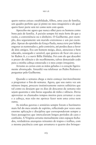 SEI LÁ



quero outras coisas: estabilidade, filhos, uma casa de família,
um quadro perfeito que já pintei no meu imaginário e do qual
quero fazer parte sem ter como nem com quem.
     Apercebo‑me agora que nunca olhei para os homens como
bons pais de família. A paixão sempre foi mais forte do que a
razão, a conveniência ou o dinheiro. O Guilherme, por exem-
plo, deu seguramente um marido extremoso e um pai exem-
plar. Apesar do episódio da Graça‑Paula, nunca teve por hábito
enganar as namoradas e, pelo contrário, até perdeu duas a favor
de dois amigos. Era um homem meigo, doce, atencioso e bem
educado, sossegado e sensível, que gostava de ficar em casa a
ler Ruben A. e a ouvir Billie Holiday. Foi com ele que descobri
o prazer do silêncio e do recolhimento, talvez demasiado cedo
para a minha cabeça estouvada e o meu corpo irrequieto.
     Arrumo as cartas com as mãos geladas e o coração ligeira-
mente alvoroçado. Amanhã vou telefonar ao Pedro Pedroso e
perguntar pelo Guilherme.

     Quando a semana chega a meio começo inevitavelmente
a programar o fim‑de‑semana. Agora, que sou outra vez um
número ímpar, procuro instintivamente outros solitários que
tal como eu desejam que os dias de descanso da semana não
sejam quarenta e oito horas seguidas de tédio e silêncio. Devia
aproveitar os chamados tempos mortos para arrumar a casa
e a cabeça, mas não me apetece fazer nem uma coisa nem
outra.
     As minhas gavetas e armários sempre foram o barómetro
mais fiel do meu estado de espírito, reflectindo por vezes uma
enorme aplicação e disciplina que corresponderam sempre a
fases passageiras que intercalavam longos períodos de caos e
confusão. A Virgínia arruma mensalmente estes espaços fecha-
dos, verdadeiras anarquias reinantes de trapos e tralhas, com
a mesma paciência com que arrumava o quarto dos brinque-


                             163
 