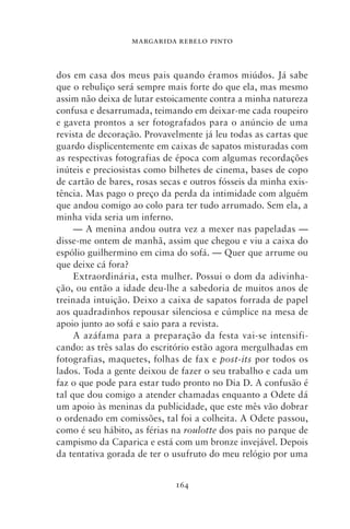 MARGARIDA REBELO PINTO



dos em casa dos meus pais quando éramos miúdos. Já sabe
que o rebuliço será sempre mais forte do que ela, mas mesmo
assim não deixa de lutar estoicamente contra a minha natureza
confusa e desarrumada, teimando em deixar‑me cada roupeiro
e gaveta prontos a ser fotografados para o anúncio de uma
revista de decoração. Provavelmente já leu todas as cartas que
guardo displicentemente em caixas de sapatos misturadas com
as respectivas fotografias de época com algumas recordações
inúteis e preciosistas como bilhetes de cinema, bases de copo
de cartão de bares, rosas secas e outros fósseis da minha exis-
tência. Mas pago o preço da perda da intimidade com alguém
que andou comigo ao colo para ter tudo arrumado. Sem ela, a
minha vida seria um inferno.
     — A menina andou outra vez a mexer nas papeladas —
disse‑me ontem de manhã, assim que chegou e viu a caixa do
espólio guilhermino em cima do sofá. — Quer que arrume ou
que deixe cá fora?
     Extraordinária, esta mulher. Possui o dom da adivinha-
ção, ou então a idade deu‑lhe a sabedoria de muitos anos de
treinada intuição. Deixo a caixa de sapatos forrada de papel
aos quadradinhos repousar silenciosa e cúmplice na mesa de
apoio junto ao sofá e saio para a revista.
     A azáfama para a preparação da festa vai‑se intensifi-
cando: as três salas do escritório estão agora mergulhadas em
fotografias, maquetes, folhas de fax e post‑its por todos os
lados. Toda a gente deixou de fazer o seu trabalho e cada um
faz o que pode para estar tudo pronto no Dia D. A confusão é
tal que dou comigo a atender chamadas enquanto a Odete dá
um apoio às meninas da publicidade, que este mês vão dobrar
o ordenado em comissões, tal foi a colheita. A Odete passou,
como é seu hábito, as férias na roulotte dos pais no parque de
campismo da Caparica e está com um bronze invejável. Depois
da tentativa gorada de ter o usufruto do meu relógio por uma


                             164
 