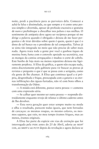 SEI LÁ



noite, perdi a paciência para as parvoíces dela. Comecei a
achá‑la falsa e dissimulada, eu que sempre a vi como uma pes-
soa simples e divertida, apesar de profusão excessiva e gratuita
de ouro e pechisbeque a chocalhar nos pulsos e nas orelhas. O
sentimento de antipatia deve agora ser recíproco porque só me
dirige a palavra quando é obrigada e deixou de me fazer per-
guntas e de tirar dúvidas sobre quem é quem, quem é que é o
dono de tal banco ou o presidente de tal companhia. Talvez já
se sinta tão integrada no meio que não precise de saber mais
nada. Agora trata toda a gente por você e ganhou tiques de
menina bem; fuma com o cotovelo apoiado na secretária, usa
as mangas da camisa arregaçadas e mudou o corte de cabelo.
Este banho de loja mais ou menos repentino deixou‑me ligei-
ramente perplexa. A Elisa da gráfica, a quem não escapa nada,
entra discretamente pelo gabinete para vir buscar as provas já
revistas e pergunta o que é que se passa com a serigaita, como
ela gosta de lhe chamar. A Elisa que continua igual a si pró-
pria, desgrenhada e frique, preocupada com a gataria e as eter-
nas infiltrações das águas‑furtadas, não vê com bons olhos a
transformação da Odete.
     — A miúda está diferente, parece outra pessoa — comenta
com uma expressão séria.
     — Se calhar quer mesmo ser outra pessoa — respondo dis-
traidamente enquanto revejo de relance o último caderno antes
de lho devolver.
     — Esta nova geração quer estar sempre muito na moda
e olha o resultado, parecem todas iguais, que nem fornadas
de carcaças: as mesmas roupas, os mesmo colares, os mes-
mos sapatos, que raio, no meu tempo éramos friques, mas ao
menos, éramos originais.
     A Elisa faz parte da espécie em vias de extinção que foi
interrogada pela pide antes do 25 de Abril, aderiu ao mdp/
cde, ao mrpp e ao pctp depois da revolução e agora declara‑se


                              165
 