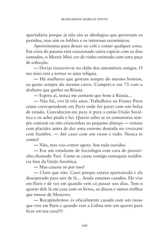 MARGARIDA REBELO PINTO



apartidária porque já não são as ideologias que governam os
partidos, mas sim os lobbies e os interesses económicos.
     Aproveitamos para descer ao café e comer qualquer coisa.
Em cima do passeio está estacionado outra espécie com os dias
contados, o Morris Mini cor de vinho estimado com uma peça
de colecção.
     — Devias inscrever‑te no clube dos automóveis antigos. O
teu mini está a tornar‑se uma relíquia.
     — Há mulheres que gostam sempre do mesmo homem,
eu gosto sempre do mesmo carro. Comprei‑o em 73 com o
dinheiro que ganhei na Rússia.
     — Espera aí, nunca me contaste que foste à Rússia…
     — Não fui, vivi lá três anos. Trabalhava na France Press
como correspondente em Paris onde fui parar com um bolsa
de estudo. Convidaram‑me para ir para a então União Sovié-
tica e eu achei piada e fui. Queria saber se os comunistas sem-
pre comiam ou não criancinhas ao pequeno almoço — remata
com placidez antes de dar uma enorme dentada no croissant
com fiambre. — Até casei com um russo e tudo. Nunca te
contei?
     — Não, mas vais contar agora. Sou toda ouvidos.
     — Era um estudante de Sociologia com cara de passari-
nho chamado Yuri. Como se casou comigo conseguiu residên-
cia fora da União Soviética.
     — Mas casaste só por isso?
     — Claro que não. Casei porque estava apaixonada e ele
desesperado para sair de lá… Ainda estamos casados. Ele vive
em Paris e de vez em quando vem cá passar uns dias. Tem o
quarto dele lá em casa com os livros, os discos e outras tralhas
que trouxe de Moscovo.
     — Recapitulemos: és oficialmente casada com um russo
que vive em Paris e quando vem a Lisboa tem um quarto para
ficar em tua casa???


                              166
 