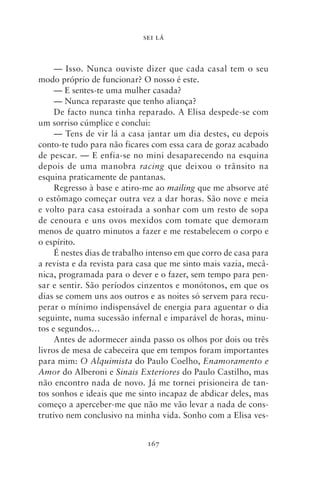 SEI LÁ



     — Isso. Nunca ouviste dizer que cada casal tem o seu
modo próprio de funcionar? O nosso é este.
     — E sentes‑te uma mulher casada?
     — Nunca reparaste que tenho aliança?
     De facto nunca tinha reparado. A Elisa despede‑se com
um sorriso cúmplice e conclui:
     — Tens de vir lá a casa jantar um dia destes, eu depois
conto‑te tudo para não ficares com essa cara de goraz acabado
de pescar. — E enfia‑se no mini desaparecendo na esquina
depois de uma manobra racing que deixou o trânsito na
esquina praticamente de pantanas.
     Regresso à base e atiro‑me ao mailing que me absorve até
o estômago começar outra vez a dar horas. São nove e meia
e volto para casa estoirada a sonhar com um resto de sopa
de cenoura e uns ovos mexidos com tomate que demoram
menos de quatro minutos a fazer e me restabelecem o corpo e
o espírito.
     É nestes dias de trabalho intenso em que corro de casa para
a revista e da revista para casa que me sinto mais vazia, mecâ-
nica, programada para o dever e o fazer, sem tempo para pen-
sar e sentir. São períodos cinzentos e monótonos, em que os
dias se comem uns aos outros e as noites só servem para recu-
perar o mínimo indispensável de energia para aguentar o dia
seguinte, numa sucessão infernal e imparável de horas, minu-
tos e segundos…
     Antes de adormecer ainda passo os olhos por dois ou três
livros de mesa de cabeceira que em tempos foram importantes
para mim: O Alquimista do Paulo Coelho, Enamoramento e
Amor do Alberoni e Sinais Exteriores do Paulo Castilho, mas
não encontro nada de novo. Já me tornei prisioneira de tan-
tos sonhos e ideais que me sinto incapaz de abdicar deles, mas
começo a aperceber‑me que não me vão levar a nada de cons-
trutivo nem conclusivo na minha vida. Sonho com a Elisa ves-


                              167
 