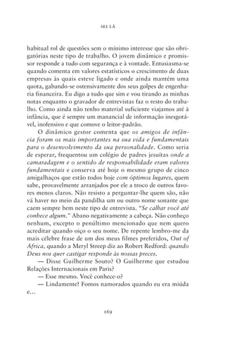 SEI LÁ



habitual rol de questões sem o mínimo interesse que são obri-
gatórias neste tipo de trabalho. O jovem dinâmico e promis-
sor responde a tudo com segurança e à vontade. Entusiasma‑se
quando comenta em valores estatísticos o crescimento de duas
empresas às quais esteve ligado e onde ainda mantém uma
quota, gabando‑se ostensivamente dos seus golpes de engenha-
ria financeira. Eu digo a tudo que sim e vou tirando as minhas
notas enquanto o gravador de entrevistas faz o resto do traba-
lho. Como ainda não tenho material suficiente viajamos até à
infância, que é sempre um manancial de informação inesgotá-
vel, inofensivo e que comove o leitor‑padrão.
     O dinâmico gestor comenta que os amigos de infân‑
cia foram os mais importantes na sua vida e fundamentais
para o desenvolvimento da sua personalidade. Como seria
de esperar, frequentou um colégio de padres jesuítas onde a
camaradagem e o sentido de responsabilidade eram valores
fundamentais e conserva até hoje o mesmo grupo de cinco
amigalhaços que estão todos hoje com óptimos lugares, quem
sabe, provavelmente arranjados por ele a troco de outros favo-
res menos claros. Não resisto a perguntar‑lhe quem são, não
vá haver no meio da pandilha um ou outro nome sonante que
caem sempre bem neste tipo de entrevista. “Se calhar você até
conhece algum.” Abano negativamente a cabeça. Não conheço
nenhum, excepto o penúltimo mencionado que nem quero
acreditar quando oiço o seu nome. De repente lembro‑me da
mais célebre frase de um dos meus filmes preferidos, Out of
Africa, quando a Meryl Streep diz ao Robert Redford: quando
Deus nos quer castigar responde às nossas preces.
     — Disse Guilherme Souto? O Guilherme que estudou
Relações Internacionais em Paris?
     — Esse mesmo. Você conhece‑o?
     — Lindamente! Fomos namorados quando eu era miúda
e…


                             169
 