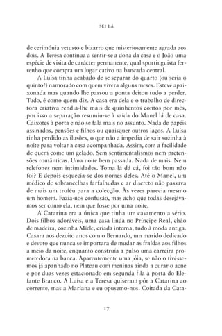 SEI LÁ



de cerimónia vetusto e bizarro que misteriosamente agrada aos
dois. A Teresa continua a sentir‑se a dona da casa e o João uma
espécie de visita de carácter permanente, qual sportinguista fer-
renho que compra um lugar cativo na bancada central.
     A Luísa tinha acabado de se separar do quarto (ou seria o
quinto?) namorado com quem vivera alguns meses. Esteve apai-
xonada mas quando lhe passou a ponta deitou tudo a perder.
Tudo, é como quem diz. A casa era dela e o trabalho de direc-
tora criativa rendia‑lhe mais de quinhentos contos por mês,
por isso a separação resumiu‑se à saída do Manel lá de casa.
Caixotes à porta e não se fala mais no assunto. Nada de papéis
assinados, pensões e filhos ou quaisquer outros laços. A Luísa
tinha perdido as ilusões, o que não a impedia de sair sozinha à
noite para voltar a casa acompanhada. Assim, com a facilidade
de quem come um gelado. Sem sentimentalismos nem preten-
sões românticas. Uma noite bem passada. Nada de mais. Nem
telefones nem intimidades. Toma lá dá cá, foi tão bom não
foi? E depois esquecia‑se dos nomes deles. Até o Manel, um
médico de sobrancelhas farfalhudas e ar discreto não passava
de mais um troféu para a colecção. Às vezes parecia mesmo
um homem. Fazia‑nos confusão, mas acho que todas desejáva-
mos ser como ela, nem que fosse por uma noite.
     A Catarina era a única que tinha um casamento a sério.
Dois filhos adoráveis, uma casa linda no Príncipe Real, chão
de madeira, cozinha Míele, criada interna, tudo à moda antiga.
Casara aos dezoito anos com o Bernardo, um marido dedicado
e devoto que nunca se importara de mudar as fraldas aos filhos
a meio da noite, enquanto construía a pulso uma carreira pro-
metedora na banca. Aparentemente uma jóia, se não o tivésse-
mos já apanhado no Plateau com meninas ainda a curar o acne
e por duas vezes estacionado em segunda fila à porta do Ele-
fante Branco. A Luísa e a Teresa quiseram pôr a Catarina ao
corrente, mas a Mariana e eu opusemo‑nos. Coitada da Cata-


                               17
 