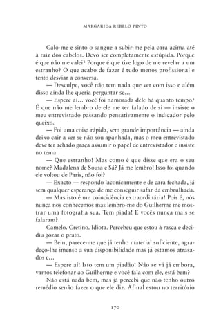 MARGARIDA REBELO PINTO



     Calo‑me e sinto o sangue a subir‑me pela cara acima até
à raiz dos cabelos. Devo ser completamente estúpida. Porque
é que não me calei? Porque é que tive logo de me revelar a um
estranho? O que acabo de fazer é tudo menos profissional e
tento desviar a conversa.
     — Desculpe, você não tem nada que ver com isso e além
disso ainda lhe queria perguntar se…
     — Espere aí… você foi namorada dele há quanto tempo?
É que não me lembro de ele me ter falado de si — insiste o
meu entrevistado passando pensativamente o indicador pelo
queixo.
     — Foi uma coisa rápida, sem grande importância — ainda
deixo cair a ver se não sou apanhada, mas o meu entrevistado
deve ter achado graça assumir o papel de entrevistador e insiste
no tema.
     — Que estranho! Mas como é que disse que era o seu
nome? Madalena de Sousa e Sá? Já me lembro! Isso foi quando
ele voltou de Paris, não foi?
     — Exacto — respondo laconicamente e de cara fechada, já
sem qualquer esperança de me conseguir safar da embrulhada.
     — Mas isto é um coincidência extraordinária! Pois é, nós
nunca nos conhecemos mas lembro‑me do Guilherme me mos-
trar uma fotografia sua. Tem piada! E vocês nunca mais se
falaram?
     Camelo. Cretino. Idiota. Percebeu que estou à rasca e deci-
diu gozar o prato.
     — Bem, parece‑me que já tenho material suficiente, agra-
deço‑lhe imenso a sua disponibilidade mas já estamos atrasa-
dos e…
     — Espere aí! Isto tem um piadão! Não se vá já embora,
vamos telefonar ao Guilherme e você fala com ele, está bem?
     Não está nada bem, mas já percebi que não tenho outro
remédio senão fazer o que ele diz. Afinal estou no território


                              170
 