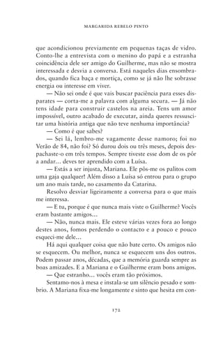 MARGARIDA REBELO PINTO



que acondicionou previamente em pequenas taças de vidro.
Conto‑lhe a entrevista com o menino do papá e a estranha
coincidência dele ser amigo do Guilherme, mas não se mostra
interessada e desvia a conversa. Está naqueles dias ensombra-
dos, quando fica baça e mortiça, como se já não lhe sobrasse
energia ou interesse em viver.
    — Não sei onde é que vais buscar paciência para esses dis-
parates — corta‑me a palavra com alguma secura. — Já não
tens idade para construir castelos na areia. Tens um amor
impossível, outro acabado de executar, ainda queres ressusci-
tar uma história antiga que não teve nenhuma importância?
    — Como é que sabes?
    — Sei lá, lembro‑me vagamente desse namoro; foi no
Verão de 84, não foi? Só durou dois ou três meses, depois des-
pachaste‑o em três tempos. Sempre tiveste esse dom de os pôr
a andar… deves ter aprendido com a Luísa.
    — Estás a ser injusta, Mariana. Ele pôs‑me os palitos com
uma gaja qualquer! Além disso a Luísa só entrou para o grupo
um ano mais tarde, no casamento da Catarina.
    Resolvo desviar ligeiramente a conversa para o que mais
me interessa.
    — E tu, porque é que nunca mais viste o Guilherme? Vocês
eram bastante amigos…
    — Não, nunca mais. Ele esteve várias vezes fora ao longo
destes anos, fomos perdendo o contacto e a pouco e pouco
esqueci‑me dele…
    Há aqui qualquer coisa que não bate certo. Os amigos não
se esquecem. Ou melhor, nunca se esquecem uns dos outros.
Podem passar anos, décadas, que a memória guarda sempre as
boas amizades. E a Mariana e o Guilherme eram bons amigos.
    — Que estranho… vocês eram tão próximos.
    Sentamo‑nos à mesa e instala‑se um silêncio pesado e som-
brio. A Mariana fixa‑me longamente e sinto que hesita em con-


                             172
 