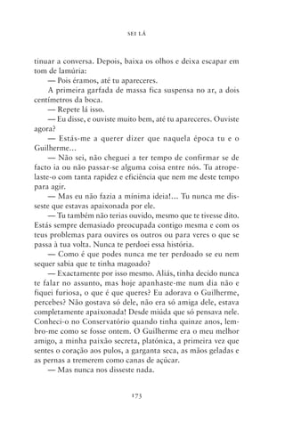 SEI LÁ



tinuar a conversa. Depois, baixa os olhos e deixa escapar em
tom de lamúria:
     — Pois éramos, até tu apareceres.
     A primeira garfada de massa fica suspensa no ar, a dois
centímetros da boca.
     — Repete lá isso.
     — Eu disse, e ouviste muito bem, até tu apareceres. Ouviste
agora?
     — Estás‑me a querer dizer que naquela época tu e o
Guilherme…
     — Não sei, não cheguei a ter tempo de confirmar se de
facto ia ou não passar‑se alguma coisa entre nós. Tu atrope-
laste‑o com tanta rapidez e eficiência que nem me deste tempo
para agir.
     — Mas eu não fazia a mínima ideia!… Tu nunca me dis-
seste que estavas apaixonada por ele.
     — Tu também não terias ouvido, mesmo que te tivesse dito.
Estás sempre demasiado preocupada contigo mesma e com os
teus problemas para ouvires os outros ou para veres o que se
passa à tua volta. Nunca te perdoei essa história.
     — Como é que podes nunca me ter perdoado se eu nem
sequer sabia que te tinha magoado?
     — Exactamente por isso mesmo. Aliás, tinha decido nunca
te falar no assunto, mas hoje apanhaste‑me num dia não e
fiquei furiosa, o que é que queres? Eu adorava o Guilherme,
percebes? Não gostava só dele, não era só amiga dele, estava
completamente apaixonada! Desde miúda que só pensava nele.
Conheci‑o no Conservatório quando tinha quinze anos, lem-
bro‑me como se fosse ontem. O Guilherme era o meu melhor
amigo, a minha paixão secreta, platónica, a primeira vez que
sentes o coração aos pulos, a garganta seca, as mãos geladas e
as pernas a tremerem como canas de açúcar.
     — Mas nunca nos disseste nada.


                              173
 