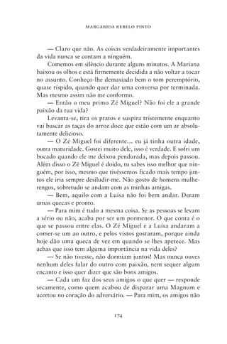 MARGARIDA REBELO PINTO



    — Claro que não. As coisas verdadeiramente importantes
da vida nunca se contam a ninguém.
    Comemos em silêncio durante alguns minutos. A Mariana
baixou os olhos e está firmemente decidida a não voltar a tocar
no assunto. Conheço‑lhe demasiado bem o tom peremptório,
quase ríspido, quando quer dar uma conversa por terminada.
Mas mesmo assim não me conformo.
    — Então o meu primo Zé Miguel? Não foi ele a grande
paixão da tua vida?
    Levanta‑se, tira os pratos e suspira tristemente enquanto
vai buscar as taças do arroz doce que estão com um ar absolu-
tamente delicioso.
    — O Zé Miguel foi diferente… eu já tinha outra idade,
outra maturidade. Gostei muito dele, isso é verdade. E sofri um
bocado quando ele me deixou pendurada, mas depois passou.
Além disso o Zé Miguel é doido, tu sabes isso melhor que nin-
guém, por isso, mesmo que tivéssemos ficado mais tempo jun-
tos ele iria sempre desiludir‑me. Não gosto de homens mulhe-
rengos, sobretudo se andam com as minhas amigas.
    — Bem, aquilo com a Luísa não foi bem andar. Deram
umas quecas e pronto.
    — Para mim é tudo a mesma coisa. Se as pessoas se levam
a sério ou não, acaba por ser um pormenor. O que conta é o
que se passou entre elas. O Zé Miguel e a Luísa andaram a
comer‑se um ao outro, e pelos vistos gostaram, porque ainda
hoje dão uma queca de vez em quando se lhes apetece. Mas
achas que isso tem alguma importância na vida deles?
    — Se não tivesse, não dormiam juntos! Mas nunca ouves
nenhum deles falar do outro com paixão, nem sequer algum
encanto e isso quer dizer que são bons amigos.
    — Cada um faz dos seus amigos o que quer — responde
secamente, como quem acabou de disparar uma Magnum e
acertou no coração do adversário. — Para mim, os amigos não


                             174
 