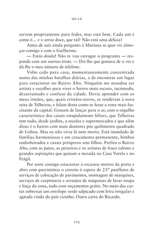 SEI LÁ



servem propriamente para foder, mas está bem. Cada um é
como é… e o arroz doce, que tal? Não está uma delícia?
     Antes de sair ainda pergunto à Mariana se quer vir almo-
çar comigo e com o Guilherme.
     — Estás doida! Não te vou estragar o programa — res-
ponde com um sorriso triste. — Diz‑lhe que gostava de o ver e
dá‑lhe o meu número de telefone.
     Volto cedo para casa, momentaneamente concentrada
numa das minhas batalhas diárias, a de encontrar um lugar
para estacionar no Bairro Alto. Ninguém me mandou ser
artista e escolher para viver o bairro mais escuro, incómodo,
desarrumado e confuso da cidade. Devia aprender com os
meus irmãos, que, quais cristãos‑novos, se renderam à nova
seita de Telheiras, e falam desta como se fosse a zona mais fas-
cinante da capital. Gostam de lançar para o ar, com o orgulho
característico dos casais estupidamente felizes, que Telheiras
tem tudo, desde jardins, a escolas e supermercados e que além
disso é o bairro com mais doutores por quilómetro quadrado
de Lisboa. Mas eu não vivia lá nem morta. Está inundado de
famílias harmoniosas e em crescimento permanente, bimbos
endinheirados e casais prósperos sem filhos. Prefiro o Bairro
Alto, com as putas, as peixeiras e os artistas de fraco talento e
grandes aspirações que gastam a mesada na Casa Varela e no
Frágil.
     Por sorte consigo estacionar a escassos metros da porta e
abro com parcimónia o correio à espera de 237 panfletos de
serviços de colocação de pavimentos, montagem de marquises,
serviços de carpintaria e arranjos de máquinas de lavar roupa
e loiça da zona, tudo com orçamentos grátis. No meio das car-
tas sobressai um envelope verde salpicado com letra irregular e
agitada vinda do país vizinho. Outra carta do Ricardo.




                              175
 