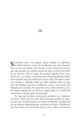 IV




S   exta‑feira, uma e um quarto. Estou sentada na esplanada
    do Clube Naval à espera do Guilherme que está atrasado.
Vais ver que está velho, com barriga e careca, disse‑me a Luísa,
que não percebe esta minha mania de fazer revisões em maté-
ria de homens. Não és capaz de arranjar alguma coisa nova,
tinhas de ir ao refugo, comentou entre duas gargalhadas telefó-
nicas quando hoje de manhã não resisti a ligar‑lhe para a agên-
cia a contar o episódio. Pode ser. Mas também pode ser que
não. Há homens que não envelhecem, como o meu primo Zé
Miguel, por exemplo. Aos quarenta anos ainda mantém a cara
de miúdo acabado de sair do liceu. Quem sabe se o Guilherme
não possui o mesmo gene da juventude…
     Foi aqui que jantámos juntos pela primeira vez, vínhamos
cá muito. Talvez por isso nem achei estranho quando ele suge-
riu que nos encontrássemos no nosso restaurante. Lembro‑me
de um almoço absolutamente romântico em que o Guilherme
me disse Sinto‑me um miúdo de dez anos a quem deram um


                                 176
 