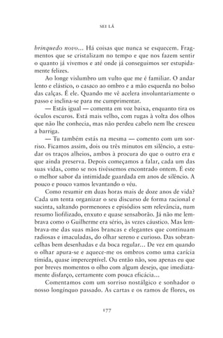 SEI LÁ



brinquedo novo… Há coisas que nunca se esquecem. Frag-
mentos que se cristalizam no tempo e que nos fazem sentir
o quanto já vivemos e até onde já conseguimos ser estupida-
mente felizes.
     Ao longe vislumbro um vulto que me é familiar. O andar
lento e elástico, o casaco ao ombro e a mão esquerda no bolso
das calças. É ele. Quando me vê acelera involuntariamente o
passo e inclina‑se para me cumprimentar.
     — Estás igual — comenta em voz baixa, enquanto tira os
óculos escuros. Está mais velho, com rugas à volta dos olhos
que não lhe conhecia, mas não perdeu cabelo nem lhe cresceu
a barriga.
     — Tu também estás na mesma — comento com um sor-
riso. Ficamos assim, dois ou três minutos em silêncio, a estu-
dar os traços alheios, ambos à procura do que o outro era e
que ainda preserva. Depois começamos a falar, cada um das
suas vidas, como se nos tivéssemos encontrado ontem. É este
o melhor sabor da intimidade guardada em anos de silêncio. A
pouco e pouco vamos levantando o véu.
     Como resumir em duas horas mais de doze anos de vida?
Cada um tenta organizar o seu discurso de forma racional e
sucinta, saltando pormenores e episódios sem relevância, num
resumo liofilizado, enxuto e quase sensaborão. Já não me lem-
brava como o Guilherme era sério, às vezes cáustico. Mas lem-
brava‑me das suas mãos brancas e elegantes que continuam
radiosas e imaculadas, do olhar sereno e curioso. Das sobran-
celhas bem desenhadas e da boca regular… De vez em quando
o olhar apura‑se e aquece‑me os ombros como uma carícia
tímida, quase imperceptível. Ou então não, sou apenas eu que
por breves momentos o olho com algum desejo, que imediata-
mente disfarço, certamente com pouca eficácia…
     Comentamos com um sorriso nostálgico e sonhador o
nosso longínquo passado. As cartas e os ramos de flores, os


                          177
 
