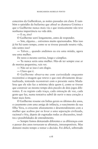 MARGARIDA REBELO PINTO



concertos da Gulbenkian, as noites passadas em claro. E tam-
bém o episódio da bailarina que afinal se chamava Cristina e
que o Guilherme nunca mais viu e que ironicamente não teve
nenhuma importância na vida dele.
     — E eu, tive?
     O Guilherme sorri longamente, antes de responder.
     — Sim, alguma… estivemos muito apaixonados. Mas isso
já foi há tanto tempo, como se se tivesse passado noutra vida,
não sentes isso?
     — Talvez… quando andámos eu era uma miúda, agora
sou uma mulher.
     De novo o mesmo sorriso, longo e cúmplice.
     — Tu nunca serás uma mulher. Hás‑de ter sempre esse ar
de menina pequenina, vais ver.
     — Não sei se isso é um elogio.
     — Claro que é.
     O Guilherme observa‑me com curiosidade enquanto
reconstitui a imagem que reteve e que está obviamente desac-
tualizada, tentando reconstruir com o presente outra Mada-
lena que ele não faz a mínima ideia quem é, como se tivesse
que construir ao mesmo tempo dois puzzles de dois jogos dife-
rentes. E eu registo cada traço, cada entoação de voz, cada
gesto que faz, numa tentativa subtil de ouvir o meu coração a
bater mais forte.
     O Guilherme resume em linhas gerais os últimos dez anos,
o casamento com uma amiga de infância, o nascimento da sua
filha Vera, o crescente afastamento e desentendimento com a
mulher que acabou por os levar a uma separação civilizada,
racional e fria, depois de esgotadas todas as discussões, insul-
tos e possibilidades de entendimento.
     — Sempre fomos demasiado diferentes e as diferenças com
o passar dos anos tornaram‑se abismais, intransponíveis. Mas
demorei muito tempo a tomar a decisão. Foi difícil, sobretudo


                                 178
 
