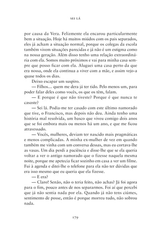 SEI LÁ



por causa da Vera. Felizmente ela encarou particularmente
bem a situação. Hoje há muitos miúdos com os pais separados,
eles já acham a situação normal, porque os colegas da escola
também vivem situações parecidas e já não é um estigma como
na nossa geração. Além disso tenho uma relação extraordiná-
ria com ela. Somos muito próximos e vai para minha casa sem-
pre que posso ficar com ela. Aluguei uma casa perto da que
era nossa, onde ela continua a viver com a mãe, e assim vejo‑a
quase todos os dias.
     Deixo escapar um suspiro.
     — Filhos… quem me dera já ter tido. Pelo menos um, para
poder falar deles como vocês, os que os têm, falam.
     — E porque é que não tiveste? Porque é que nunca te
casaste?
     — Sei lá. Podia‑me ter casado com este último namorado
que tive, o Francisco, mas depois não deu. Ainda tenho uma
história mal resolvida, um basco que viveu comigo dois anos
que se foi embora mais ou menos há um ano, e que me ficou
atravessado.
     — Vocês, mulheres, deviam ter nascido mais pragmáticas
e menos complicadas. A minha ex‑mulher de vez em quando
também me vinha com um conversa dessas, mas eu cortava‑lhe
as vasas. Um dia perdi a paciência e disse‑lhe que se ela queria
voltar a ver o antigo namorado que o fizesse naquela mesma
noite, porque me apetecia ficar sozinho em casa a ver um filme.
Fui à agenda e ditei‑lhe o telefone para ela não ter dúvidas que
era isso mesmo que eu queria que ela fizesse.
     — E era?
     — Claro! Senão, não o teria feito, não achas? Já foi agora
para o fim, pouco antes de nos separarmos. Foi aí que percebi
que já não sentia nada por ela. Quando já não tens ciúmes,
sentimento de posse, então é porque morreu tudo, não sobrou
nada.


                           179
 
