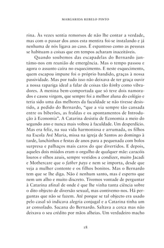 MARGARIDA REBELO PINTO



rina. Às vezes sentia remorsos de não lhe contar a verdade,
mas com o passar dos anos esta mentira foi‑se instalando e já
nenhuma de nós ligava ao caso. É espantoso como as pessoas
se habituam a coisas que em tempos acharam inaceitáveis.
     Quando soubemos das escapadelas do Bernardo jun-
támo‑nos em reunião de emergência. Mas o tempo passou e
agora o assunto caíra no esquecimento. E neste esquecimento,
quem escapou impune foi o próprio bandido, graças à nossa
passividade. Mas por tudo isso não deixava de ter graça ouvir
a nossa rapariga ideal a falar de coisas tão kinky como vibra-
dores. A menina bem‑comportada que só teve dois namora-
dos e casou virgem, que sempre foi a melhor aluna do colégio e
teria sido uma das melhores da faculdade se não tivesse desis-
tido, a pedido do Bernardo, “que a via sempre tão cansada
entre os biberões, as fraldas e os apontamentos de Introdu-
ção à Economia”. A Catarina desistiu de Economia a meio do
segundo ano e nunca mais voltou à faculdade. Um desperdício.
Mas era feliz, na sua vida harmoniosa e arrumada, os filhos
na Escola Avé Maria, missa na igreja de Santos ao domingo à
tarde, lanchinhos e festas de anos para a pequenada com bolos
surpresa e palhaços mais caros do que divertidos. E depois,
aqueles dois miúdos eram o orgulho de qualquer mãe: caracóis
louros e olhos azuis, sempre vestidos a condizer, muito Jacadi
e Mothercare que o father pays e nem se importa, desde que
veja a mulher contente e os filhos bonitos. Mas o Bernardo
tem que se lhe diga. Não é nenhum santo, mas é esperto que
nem um alho e muito discreto. Tivemos vontade de perguntar
à Catarina afinal de onde é que lhe vinha tanta ciência sobre
o dito objecto de diversão sexual, mas contivemo‑nos. Há per-
guntas que não se fazem. Até porque se tal objecto era usado
pelo casal só indicava alegria conjugal e a Catarina tinha um
ar consolado. Sacana do Bernardo. Saltava a cerca mas não
deixava o seu crédito por mãos alheias. Um verdadeiro macho


                             18
 