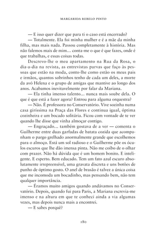 MARGARIDA REBELO PINTO



     — E isso quer dizer que para ti o caso está encerrado?
     — Totalmente. Ela foi minha mulher e é a mãe da minha
filha, mas mais nada. Passou completamente à história. Mas
não falemos mais de mim… conta‑me o que é que fazes, onde é
que trabalhas, e essas coisas todas.
     Descrevo‑lhe o meu apartamento na Rua da Rosa, o
dia‑a‑dia na revista, as entrevistas parvas que faço às pes-
soas que estão na moda, conto‑lhe como estão os meus pais
e irmãos, quantos sobrinhos tenho de cada um deles, a morte
da avó Helena e o grupo de amigas que mantive ao longo dos
anos. Acabamos inevitavelmente por falar da Mariana.
     — Ela tinha imenso talento… nunca mais soube dela. O
que é que está a fazer agora? Entrou para alguma orquestra?
     — Não. É professora no Conservatório. Vive sozinha numa
casa giríssima na Praça das Flores e continua igual, óptima
cozinheira e um bocado solitária. Ficou com vontade de te ver
quando lhe disse que vinha almoçar contigo.
     — Engraçado… também gostava de a ver — comenta o
Guilherme entre duas garfadas de batata cozida que acompa-
nham o pargo grelhado anormalmente grande que escolhemos
para o almoço. Está um sol radioso e o Guilherme põe os ócu-
los escuros que lhe dão imensa pinta. Não me coíbo de o olhar
com prazer. Não há dúvida que é um homem bonito. E inteli-
gente. E esperto. Bem educado. Tem um fato azul escuro abso-
lutamente irrepreensível, uma gravata discreta e uns botões de
punho de óptimo gosto. O anel de brasão é talvez a única coisa
que me incomoda um bocadinho, mas pensando bem, não tem
qualquer importância.
     — Éramos muito amigos quando andávamos no Conser-
vatório. Depois, quando fui para Paris, a Mariana escrevia‑me
imenso e na altura em que te conheci ainda a via algumas
vezes, mas depois nunca mais a encontrei.
     — E sabes porquê?


                                180
 