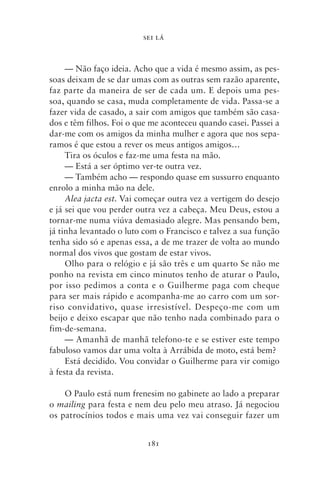 SEI LÁ



     — Não faço ideia. Acho que a vida é mesmo assim, as pes-
soas deixam de se dar umas com as outras sem razão aparente,
faz parte da maneira de ser de cada um. E depois uma pes-
soa, quando se casa, muda completamente de vida. Passa‑se a
fazer vida de casado, a sair com amigos que também são casa-
dos e têm filhos. Foi o que me aconteceu quando casei. Passei a
dar‑me com os amigos da minha mulher e agora que nos sepa-
ramos é que estou a rever os meus antigos amigos…
     Tira os óculos e faz‑me uma festa na mão.
     — Está a ser óptimo ver‑te outra vez.
     — Também acho — respondo quase em sussurro enquanto
enrolo a minha mão na dele.
     Alea jacta est. Vai começar outra vez a vertigem do desejo
e já sei que vou perder outra vez a cabeça. Meu Deus, estou a
tornar‑me numa viúva demasiado alegre. Mas pensando bem,
já tinha levantado o luto com o Francisco e talvez a sua função
tenha sido só e apenas essa, a de me trazer de volta ao mundo
normal dos vivos que gostam de estar vivos.
     Olho para o relógio e já são três e um quarto Se não me
ponho na revista em cinco minutos tenho de aturar o Paulo,
por isso pedimos a conta e o Guilherme paga com cheque
para ser mais rápido e acompanha‑me ao carro com um sor-
riso convidativo, quase irresistível. Despeço‑me com um
beijo e deixo escapar que não tenho nada combinado para o
fim‑de‑semana.
     — Amanhã de manhã telefono‑te e se estiver este tempo
fabuloso vamos dar uma volta à Arrábida de moto, está bem?
     Está decidido. Vou convidar o Guilherme para vir comigo
à festa da revista.

    O Paulo está num frenesim no gabinete ao lado a preparar
o mailing para festa e nem deu pelo meu atraso. Já negociou
os patrocínios todos e mais uma vez vai conseguir fazer um


                          181
 