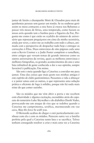 MARGARIDA REBELO PINTO



jantar de faisão e champanhe Moët & Chandon para mais de
quinhentas pessoas sem gastar um tostão. Se eu soubesse gerir
assim os meus contactos a esta hora já estava nas Bahamas a
passar três meses de férias, uma temporada, como faziam os
nosso avós quando iam a banhos para a Figueira da Foz. Per-
gunta‑me como é que estão os ozalides do número de aniver-
sário que repousam preguiçosos em cima da minha secretária,
ainda por rever, e atiro‑me ao trabalho com todo o afinco, ani-
mada com a perspectiva de despachar tudo hoje e entregar as
correcções à Elisa. Duas entrevistas de oito páginas cada uma
com o Kevin Costner e a Jodie Foster compõem o ramalhete,
entre artigos que versam temas de grande interesse como os
outros aniversários da revista, quais as melhores entrevistas e
melhores fotografias, os grandes acontecimentos do ano e uma
lista infindável de gente conhecida a dar a sua opinião, sempre
favorável à publicação. Um mimo.
     São sete e meia quando liga a Catarina a convidar‑me para
jantar. Uma das coisas que mais gosto nas minhas amigas é
este espírito de clube gastronómico. Passamos a vida a almoçar
e a jantar umas com as outras, o que representa uma solução
prática e eficiente de fuga à solidão, porque não há nada mais
triste do que comer sozinho.

    São os miúdos que me vêm abrir a porta e me recebem
com efusividade e alguma excitação, escondidos atrás do capa-
cete do temerário Luke Skywalker e do diabólico Darth Vader,
provocando‑me um ataque de riso que se redobra quando a
Catarina me cumprimenta, seráfica, murmurando em voz
cava, May the force be with you.
    O Bernardo acabou de chegar e está particularmente cari-
nhoso com ela e com os miúdos. Parecem outra vez a família
perfeita pela qual a Catarina tanto luta e se sacrifica. Talvez
tenham conseguido resolver a crise e mais uma vez a Catarina


                                182
 