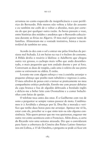 SEI LÁ



arrumou no canto esquecido da insignificância o caso perifé-
rico do Bernardo. Pelo menos não voltou a falar do assunto
e eu também me coibi de o voltar a abordar, mais por corte-
sia do que por qualquer outra razão. As horas passam a voar,
entre histórias dos miúdos e anedotas que o Bernardo coleccio-
nou durante as férias no Algarve. O meu mal é gostar tanto de
famílias. Alimentam‑me a vontade instintiva, básica e incon-
trolável de também ter uma.

     Acordo às dez com o sol a entrar‑me pelas frinchas da per-
siana mal fechada. Lá em baixo na rua é o foclore do costume.
A Hilda desfia o rosário à Idalina: o Adalberto que chegou
outra vez grosso, o cachopo mais velho que anda desembes-
tado, o mais pequenito que tem andado doente e por aí fora.
Conversam as duas de roupão, cada uma à soleira da sua porta
como se estivessem na aldeia. E estão.
     Levanto‑me com algum esforço e vou à cozinha arranjar o
pequeno‑almoço que ponho num tabuleiro e regresso à cama.
O meu edredon de penas está a tornar‑se praticamente no meu
companheiro erótico preferido. Enrolo‑me com prazer debaixo
da capa branca e lisa de algodão debruada a bordado inglês
e delicio‑me a beber leite com Ovomaltine e a comer bolachi-
nhas com fatias de queijo.
     O telefone toca antes das onze. É o Guilherme com voz de
sono a perguntar se sempre vamos passear de mota. Combina-
mos ir à Arrábida e almoçar por lá. Dou‑lhe a morada e veri-
fico que tenho duas horas para me arranjar. Apetece‑me vê‑lo,
estar com ele, perceber se o que sinto tem ou não alguma con-
sistência. Não quero pensar que me vou apaixonar, enganar‑me
outra vez como aconteceu com o Francisco. Além disso, a carta
do Ricardo veio uma semana atrasada. Diz que o convidaram
para fazer a cobertura da Cimeira dos Países Latino‑America-
nos em Lisboa, a 15 de Outubro, e pergunta se pode cá ficar em


                          183
 