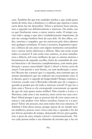 MARGARIDA REBELO PINTO



casa. Também diz que tem saudades minhas e que ainda gosta
muito de mim, mas a distância e o silêncio que separou a outra
carta desta faz‑me desconfiar. Talvez a primeira fosse sincera,
mas a segunda soa definitivamente a interesse. Ou então, sou
eu que finalmente estou a entrar noutra onda. O tempo sua-
viza tudo e apaga o que não é verdadeiramente importante. Já
não me consigo lembrar bem da cara dele. Só dos olhos, ver-
des, enormes e rasgados, que me entravam pela alma adentro
sem qualquer cerimónia. O resto é nevoeiro, fragmentos espar-
sos e difusos de um amor com alguns momentos extraordiná-
rios e outros muito dolorosos e difíceis. Mas não serão assim
todos os amores? E não serão esses amores, os mais tumultu-
osos e difíceis, mil vezes melhores do que os amores mornos e
harmoniosos de segunda escolha, feitos de comunhão de con-
tas bancárias e de interesses complementares, com muita pon-
deração e pouca sinceridade? Qual é afinal a forma certa de
amar? Com paixão e sem limites, ou com moderação e sensa-
tez? Recuso‑me a pensar que é a segunda, mas constato que os
amores duradouros que me rodeiam são exactamente esses. E
se duram, qual é o segredo da longevidade? Porque continua a
Catarina casada com o Bernardo sabendo que ele a engana e
quando já perdeu por ele todo o interesse sexual? O que faz o
João com a Teresa se ela corresponde exactamente ao oposto
do que ele mais gosta numa mulher? Não estarão a Luísa e a
Mariana, cada uma à sua maneira, mais certas nas suas esco-
lhas? Afinal porque é que as pessoas têm de viver umas com as
outras e não podem viver felizes sozinhas, bastar‑se a si pró-
prias? Talvez até possam, mas nem todas têm essa natureza. O
António é feito dessa massa, porque apesar de ter amado mui-
tas mulheres, poucas vezes viveu com elas, e quando o fez foi
por breves períodos de tempo, demasiado breves para ganha-
rem o peso de uma relação estável e institucionalizada. Tal-
vez cada pessoa tenha o seu elemento de encanto que a faz ser


                                184
 