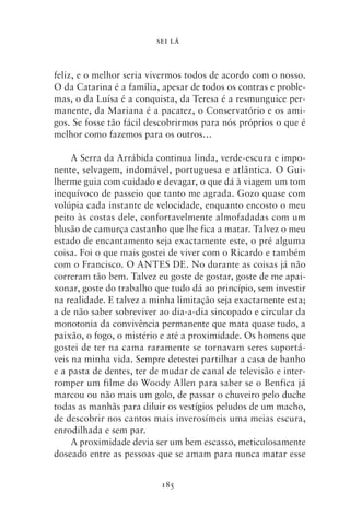 SEI LÁ



feliz, e o melhor seria vivermos todos de acordo com o nosso.
O da Catarina é a família, apesar de todos os contras e proble-
mas, o da Luísa é a conquista, da Teresa é a resmunguice per-
manente, da Mariana é a pacatez, o Conservatório e os ami-
gos. Se fosse tão fácil descobrirmos para nós próprios o que é
melhor como fazemos para os outros…

     A Serra da Arrábida continua linda, verde‑escura e impo-
nente, selvagem, indomável, portuguesa e atlântica. O Gui-
lherme guia com cuidado e devagar, o que dá à viagem um tom
inequívoco de passeio que tanto me agrada. Gozo quase com
volúpia cada instante de velocidade, enquanto encosto o meu
peito às costas dele, confortavelmente almofadadas com um
blusão de camurça castanho que lhe fica a matar. Talvez o meu
estado de encantamento seja exactamente este, o pré alguma
coisa. Foi o que mais gostei de viver com o Ricardo e também
com o Francisco. O ANTES DE. No durante as coisas já não
correram tão bem. Talvez eu goste de gostar, goste de me apai-
xonar, goste do trabalho que tudo dá ao princípio, sem investir
na realidade. E talvez a minha limitação seja exactamente esta;
a de não saber sobreviver ao dia‑a‑dia sincopado e circular da
monotonia da convivência permanente que mata quase tudo, a
paixão, o fogo, o mistério e até a proximidade. Os homens que
gostei de ter na cama raramente se tornavam seres suportá-
veis na minha vida. Sempre detestei partilhar a casa de banho
e a pasta de dentes, ter de mudar de canal de televisão e inter-
romper um filme do Woody Allen para saber se o Benfica já
marcou ou não mais um golo, de passar o chuveiro pelo duche
todas as manhãs para diluir os vestígios peludos de um macho,
de descobrir nos cantos mais inverosímeis uma meias escura,
enrodilhada e sem par.
     A proximidade devia ser um bem escasso, meticulosamente
doseado entre as pessoas que se amam para nunca matar esse


                           185
 