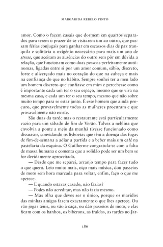 MARGARIDA REBELO PINTO



amor. Como o fazem casais que dormem em quartos separa-
dos para terem o prazer de se visitarem um ao outro, que pas-
sam férias conjugais para ganhar em escassos dias de paz tran-
quila e solitária o oxigénio necessário para mais um ano de
stress, que aceitam as ausências do outro sem pôr em dúvida a
relação, que funcionam como duas pessoas perfeitamente autó-
nomas, ligadas entre si por um amor comum, sábio, discreto,
forte e alicerçado mais no coração do que na cabeça e mais
na confiança do que no hábito. Sempre sonhei ter a meu lado
um homem discreto que confiasse em mim e percebesse como
é importante cada um ter o seu espaço, mesmo que se viva na
mesma casa, e cada um ter o seu tempo, mesmo que não sobre
muito tempo para se estar junto. É esse homem que ainda pro-
curo, que provavelmente todas as mulheres procuram e que
provavelmente não existe.
     São duas da tarde mas o restaurante está particularmente
vazio para um sábado de fim de Verão. Talvez a neblina que
envolvia a ponte a meio da manhã tivesse funcionado como
dissuasor, convidando os lisboetas que têm a doença das fugas
de fim‑de‑semana a adiar a partida e a beber mais um café na
pastelaria da esquina. O Guilherme congratula‑se com a falta
de massa humana e comenta que a solidão pode ser um bem se
for devidamente aproveitado.
     — Desde que me separei, arranjo tempo para fazer tudo
o que quero. Leio muito mais, oiço mais música, dou passeios
de moto sem hora marcada para voltar, enfim, faço o que me
apetece.
     — E quando estavas casado, não fazias?
     — Podes não acreditar, mas não fazia mesmo.
     — Mas olha que deves ser o único, porque os maridos
das minhas amigas fazem exactamente o que lhes apetece. Ou
vão jogar ténis, ou vão à caça, ou dão passeios de moto, e elas
ficam com os banhos, os biberons, as fraldas, as tardes no Jar-


                                186
 