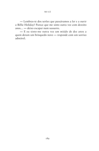 SEI LÁ



    — Lembras‑te dos serões que passávamos a ler e a ouvir
a Billie Holiday? Parece que me sinto outra vez com dezoito
anos… — deixo escapar num sussurro.
    — E eu sinto‑me outra vez um miúdo de dez anos a
quem deram um brinquedo novo — responde com um sorriso
adorável.




                         189
 