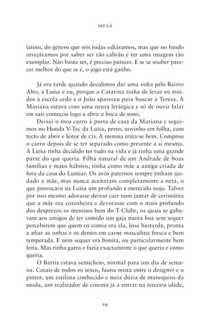 SEI LÁ



latino, do género que nós todas odiávamos, mas que no fundo
invejávamos por saber ser tão cabrão e ter uma imagem tão
exemplar. Não basta ser, é preciso parecer. E se se souber pare-
cer melhor do que se é, o jogo está ganho.

     Já era tarde quando decidimos dar uma volta pelo Bairro
Alto, a Luísa e eu, porque a Catarina tinha de levar os miú-
dos à escola cedo e o João apareceu para buscar a Teresa. A
Mariana estava com uma neura letárgica e só de ouvir falar
em sair começou logo a abrir a boca de sono.
     Deixei o meu carro à porta de casa da Mariana e segui-
mos no Honda V‑Tec da Luísa, preto, novinho em folha, com
tecto de abrir e leitor de cd. A menina trata‑se bem. Comprou
o carro depois de se ter separado como presente a si mesma.
A Luísa tinha decidido ter tudo na vida e já tinha uma grande
parte do que queria. Filha natural de um Andrade de boas
famílias e maus hábitos, tinha como mãe a antiga criada de
fora da casa do Lumiar. Os avós paternos sempre tinham aju-
dado a mãe, mas nunca aceitaram completamente a neta, o
que provocava na Luísa um profundo e merecido nojo. Talvez
por isso mesmo adorasse deixar cair num jantar de cerimónia
que a mãe era cozinheira e devorasse com o mais profundo
dos desprezos os meninos bem do T‑Clube, os quais se gaba-
vam aos amigos de ter comido um gaja muita boa sem sequer
perceberem que quem os comia era ela, leoa bastarda, pronta
a afiar as unhas e os dentes em carne masculina fresca e bem
temperada. E nem sequer era bonita, ou particularmente bem
feita. Mas tinha garra e fazia exactamente o que queria e como
queria.
     O Bartis estava semicheio, normal para um dia de sema-
na. Casais de todos os sexos, fauna mista entre o designer e o
pintor, um estilista conhecido e meia dúzia de manequins da
moda, um realizador de cinema já a entrar na terceira idade,


                              19
 