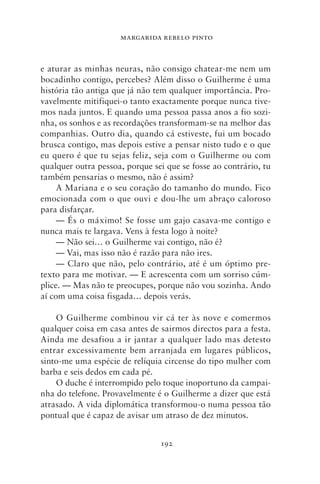 MARGARIDA REBELO PINTO



e aturar as minhas neuras, não consigo chatear‑me nem um
bocadinho contigo, percebes? Além disso o Guilherme é uma
história tão antiga que já não tem qualquer importância. Pro-
vavelmente mitifiquei‑o tanto exactamente porque nunca tive-
mos nada juntos. E quando uma pessoa passa anos a fio sozi-
nha, os sonhos e as recordações transformam‑se na melhor das
companhias. Outro dia, quando cá estiveste, fui um bocado
brusca contigo, mas depois estive a pensar nisto tudo e o que
eu quero é que tu sejas feliz, seja com o Guilherme ou com
qualquer outra pessoa, porque sei que se fosse ao contrário, tu
também pensarias o mesmo, não é assim?
     A Mariana e o seu coração do tamanho do mundo. Fico
emocionada com o que ouvi e dou‑lhe um abraço caloroso
para disfarçar.
     — És o máximo! Se fosse um gajo casava‑me contigo e
nunca mais te largava. Vens à festa logo à noite?
     — Não sei… o Guilherme vai contigo, não é?
     — Vai, mas isso não é razão para não ires.
     — Claro que não, pelo contrário, até é um óptimo pre-
texto para me motivar. — E acrescenta com um sorriso cúm-
plice. — Mas não te preocupes, porque não vou sozinha. Ando
aí com uma coisa fisgada… depois verás.

    O Guilherme combinou vir cá ter às nove e comermos
qualquer coisa em casa antes de sairmos directos para a festa.
Ainda me desafiou a ir jantar a qualquer lado mas detesto
entrar excessivamente bem arranjada em lugares públicos,
sinto‑me uma espécie de relíquia circense do tipo mulher com
barba e seis dedos em cada pé.
    O duche é interrompido pelo toque inoportuno da campai-
nha do telefone. Provavelmente é o Guilherme a dizer que está
atrasado. A vida diplomática transformou‑o numa pessoa tão
pontual que é capaz de avisar um atraso de dez minutos.


                                192
 
