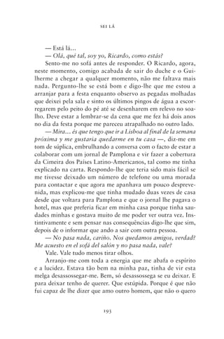 SEI LÁ



     — Está lá…
     — Olá, qué tal, soy yo, Ricardo, como estás?
     Sento‑me no sofá antes de responder. O Ricardo, agora,
neste momento, comigo acabada de sair do duche e o Gui-
lherme a chegar a qualquer momento, não me faltava mais
nada. Pergunto‑lhe se está bom e digo‑lhe que me estou a
arranjar para a festa enquanto observo as pegadas molhadas
que deixei pela sala e sinto os últimos pingos de água a escor-
regarem pelo peito do pé até se desenharem em relevo no soa-
lho. Deve estar a lembrar‑se da cena que me fez há dois anos
no dia da festa porque me pareceu atrapalhado no outro lado.
     — Mira… és que tengo que ir a Lisboa al final de la semana
próxima y me gustaria quedarme en tu casa —, diz‑me em
tom de súplica, embrulhando a conversa com o facto de estar a
colaborar com um jornal de Pamplona e vir fazer a cobertura
da Cimeira dos Países Latino‑Americanos, tal como me tinha
explicado na carta. Respondo‑lhe que teria sido mais fácil se
me tivesse deixado um número de telefone ou uma morada
para contactar e que agora me apanhava um pouco despreve-
nida, mas explicou‑me que tinha mudado duas vezes de casa
desde que voltara para Pamplona e que o jornal lhe pagava o
hotel, mas que preferia ficar em minha casa porque tinha sau-
dades minhas e gostava muito de me poder ver outra vez. Ins-
tintivamente e sem pensar nas consequências digo‑lhe que sim,
depois de o informar que ando a sair com outra pessoa.
     — No pasa nada, cariño. Nos quedamos amigos, verdad?
Me acuesto en el sofá del salón y no pasa nada, vale?
     Vale. Vale tudo menos tirar olhos.
     Arranjo‑me com toda a energia que me abafa o espírito
e a lucidez. Estava tão bem na minha paz, tinha de vir esta
melga desassossegar‑me. Bem, só desassossega se eu deixar. E
para deixar tenho de querer. Que estúpida. Porque é que não
fui capaz de lhe dizer que amo outro homem, que não o quero


                          193
 