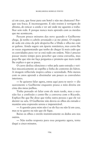 MARGARIDA REBELO PINTO



cá em casa, que fosse para um hotel e não me chateasse? Por-
que sou fraca. E inconsequente. E não resisto à vertigem do
abismo, de esticar a corda e ver até onde me aguento a traba-
lhar sem rede. E porque nunca mais aprendo com as merdas
que me acontecem.
     Passam pouco minutos das nove quando o Guilherme
chega. Já tenho o cabelo arranjado e já me pintei. O roupão
de seda em cima da pele desperta‑lhe a líbido e olha‑me com
ar guloso. Ainda sugere um àparte romântico, mas corto‑lhe
as vazas argumentando que tenho de chegar lá mais cedo que
os convidados para ver se está tudo em ordem. Não é preciso
passar muito tempo para perceber que estou estranha, mas
peço‑lhe que não me faça perguntas e prometo que mais tarde
lhe explico o que se passa.
     O carro desliza silencioso e veloz pela auto‑estrada e veri-
fico mecanicamente ao espelho a linha do contorno do bâton.
A imagem reflectida inspira calma e serenidade. Pelo menos
com os anos aprendi a dissimular um pouco as convulsões
interiores.
     — Se quiseres falar agora, estou aqui para te ouvir — diz
suavemente o Guilherme enquanto pousa a mão direita em
cima dos meus joelhos.
     Tinha pensado só falar com ele mais tarde, mas a oca-
sião faz a confissão e conto‑lhe a conversa com o Ricardo.
Explico‑lhe que lhe disse que tinha outra pessoa e que ele vai
dormir na sala. O Guilherme não desvia os olhos da estrada e
mantém uma expressão serena e impenetrável.
     — A questão para mim não é se ele fica ou não lá em casa,
mas se tu queres ou não que ele fique.
     Baixo os olhos e enrolo instintivamente os dedos uns nos
outros.
     — Não tenho resposta para essa pergunta agora, tenta
daqui a cinco minutos.


                                 194
 