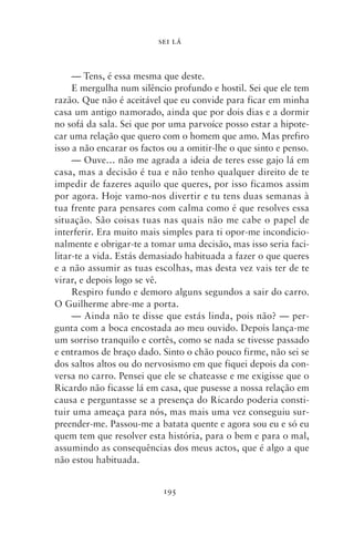 SEI LÁ



     — Tens, é essa mesma que deste.
     E mergulha num silêncio profundo e hostil. Sei que ele tem
razão. Que não é aceitável que eu convide para ficar em minha
casa um antigo namorado, ainda que por dois dias e a dormir
no sofá da sala. Sei que por uma parvoíce posso estar a hipote-
car uma relação que quero com o homem que amo. Mas prefiro
isso a não encarar os factos ou a omitir‑lhe o que sinto e penso.
     — Ouve… não me agrada a ideia de teres esse gajo lá em
casa, mas a decisão é tua e não tenho qualquer direito de te
impedir de fazeres aquilo que queres, por isso ficamos assim
por agora. Hoje vamo‑nos divertir e tu tens duas semanas à
tua frente para pensares com calma como é que resolves essa
situação. São coisas tuas nas quais não me cabe o papel de
interferir. Era muito mais simples para ti opor‑me incondicio-
nalmente e obrigar‑te a tomar uma decisão, mas isso seria faci-
litar‑te a vida. Estás demasiado habituada a fazer o que queres
e a não assumir as tuas escolhas, mas desta vez vais ter de te
virar, e depois logo se vê.
     Respiro fundo e demoro alguns segundos a sair do carro.
O Guilherme abre‑me a porta.
     — Ainda não te disse que estás linda, pois não? — per-
gunta com a boca encostada ao meu ouvido. Depois lança‑me
um sorriso tranquilo e cortês, como se nada se tivesse passado
e entramos de braço dado. Sinto o chão pouco firme, não sei se
dos saltos altos ou do nervosismo em que fiquei depois da con-
versa no carro. Pensei que ele se chateasse e me exigisse que o
Ricardo não ficasse lá em casa, que pusesse a nossa relação em
causa e perguntasse se a presença do Ricardo poderia consti-
tuir uma ameaça para nós, mas mais uma vez conseguiu sur-
preender‑me. Passou‑me a batata quente e agora sou eu e só eu
quem tem que resolver esta história, para o bem e para o mal,
assumindo as consequências dos meus actos, que é algo a que
não estou habituada.


                           195
 